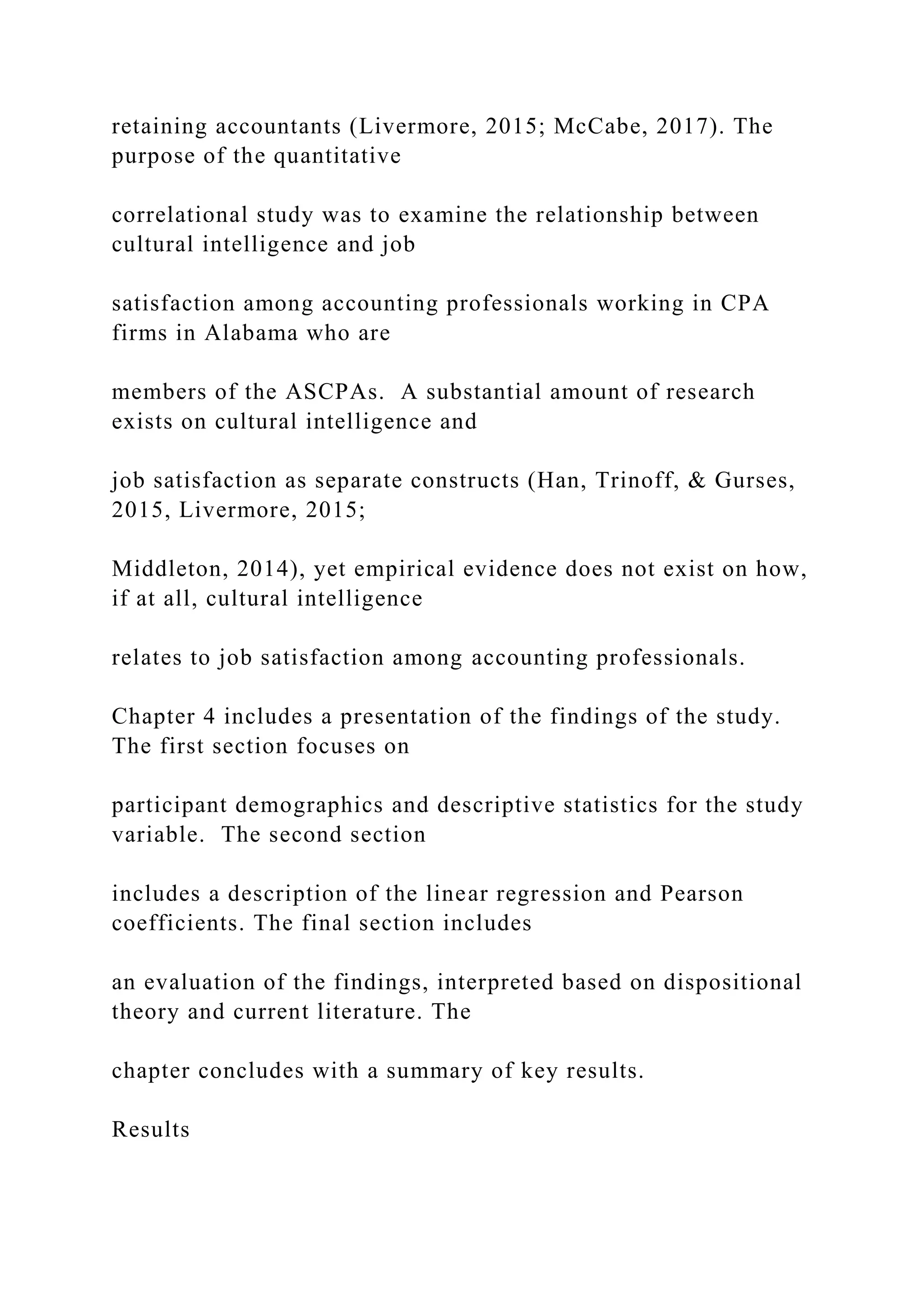 retaining accountants (Livermore, 2015; McCabe, 2017). The
purpose of the quantitative
correlational study was to examine the relationship between
cultural intelligence and job
satisfaction among accounting professionals working in CPA
firms in Alabama who are
members of the ASCPAs. A substantial amount of research
exists on cultural intelligence and
job satisfaction as separate constructs (Han, Trinoff, & Gurses,
2015, Livermore, 2015;
Middleton, 2014), yet empirical evidence does not exist on how,
if at all, cultural intelligence
relates to job satisfaction among accounting professionals.
Chapter 4 includes a presentation of the findings of the study.
The first section focuses on
participant demographics and descriptive statistics for the study
variable. The second section
includes a description of the linear regression and Pearson
coefficients. The final section includes
an evaluation of the findings, interpreted based on dispositional
theory and current literature. The
chapter concludes with a summary of key results.
Results
 