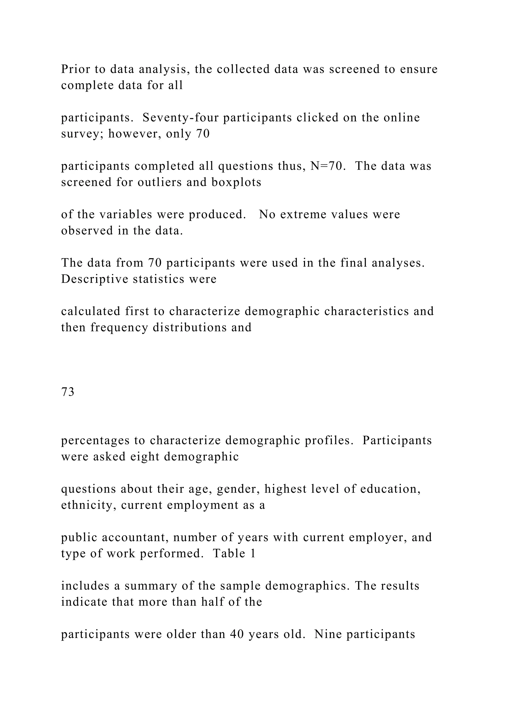 Prior to data analysis, the collected data was screened to ensure
complete data for all
participants. Seventy-four participants clicked on the online
survey; however, only 70
participants completed all questions thus, N=70. The data was
screened for outliers and boxplots
of the variables were produced. No extreme values were
observed in the data.
The data from 70 participants were used in the final analyses.
Descriptive statistics were
calculated first to characterize demographic characteristics and
then frequency distributions and
73
percentages to characterize demographic profiles. Participants
were asked eight demographic
questions about their age, gender, highest level of education,
ethnicity, current employment as a
public accountant, number of years with current employer, and
type of work performed. Table 1
includes a summary of the sample demographics. The results
indicate that more than half of the
participants were older than 40 years old. Nine participants
 