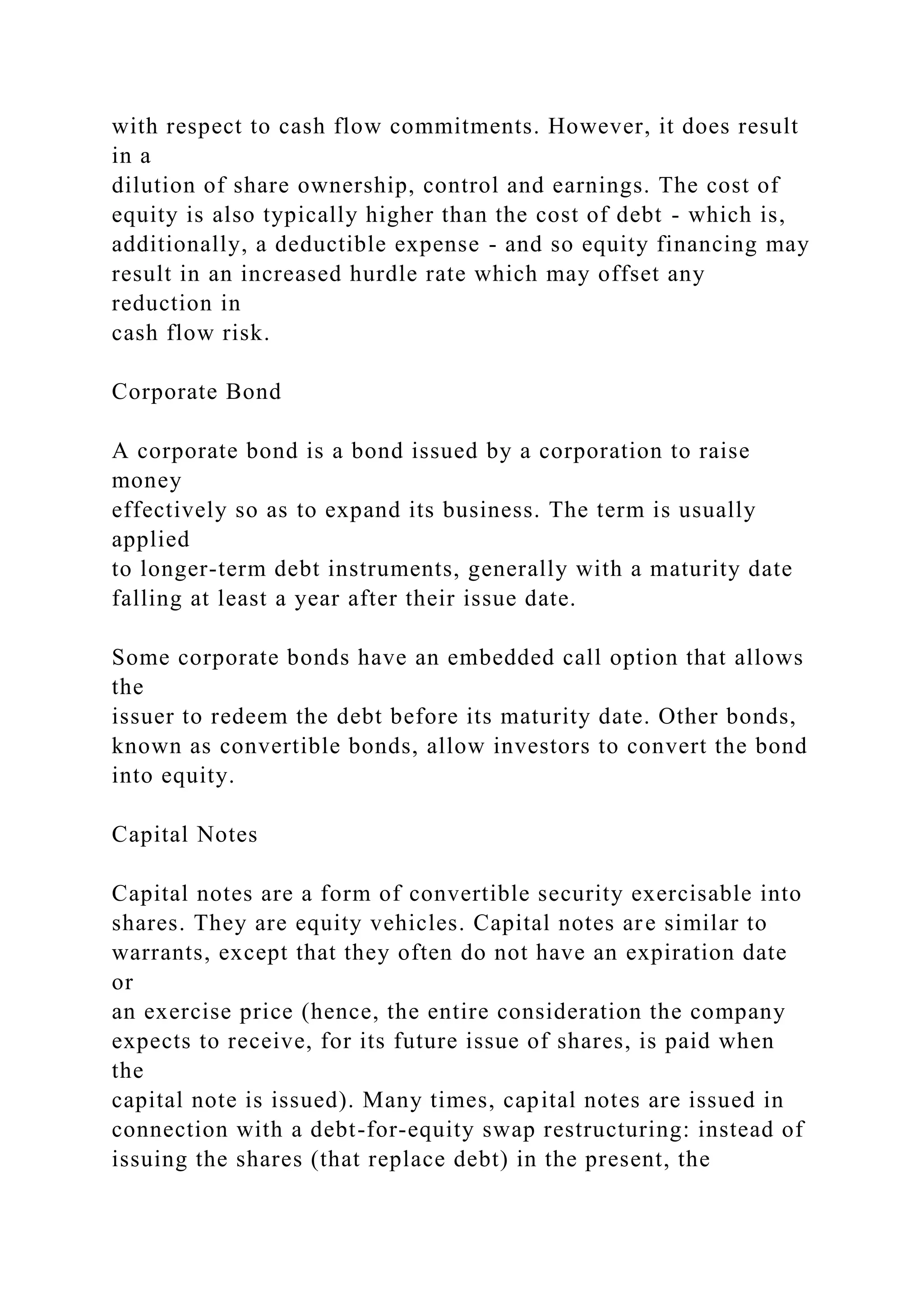 with respect to cash flow commitments. However, it does result
in a
dilution of share ownership, control and earnings. The cost of
equity is also typically higher than the cost of debt - which is,
additionally, a deductible expense - and so equity financing may
result in an increased hurdle rate which may offset any
reduction in
cash flow risk.
Corporate Bond
A corporate bond is a bond issued by a corporation to raise
money
effectively so as to expand its business. The term is usually
applied
to longer-term debt instruments, generally with a maturity date
falling at least a year after their issue date.
Some corporate bonds have an embedded call option that allows
the
issuer to redeem the debt before its maturity date. Other bonds,
known as convertible bonds, allow investors to convert the bond
into equity.
Capital Notes
Capital notes are a form of convertible security exercisable into
shares. They are equity vehicles. Capital notes are similar to
warrants, except that they often do not have an expiration date
or
an exercise price (hence, the entire consideration the company
expects to receive, for its future issue of shares, is paid when
the
capital note is issued). Many times, capital notes are issued in
connection with a debt-for-equity swap restructuring: instead of
issuing the shares (that replace debt) in the present, the
 