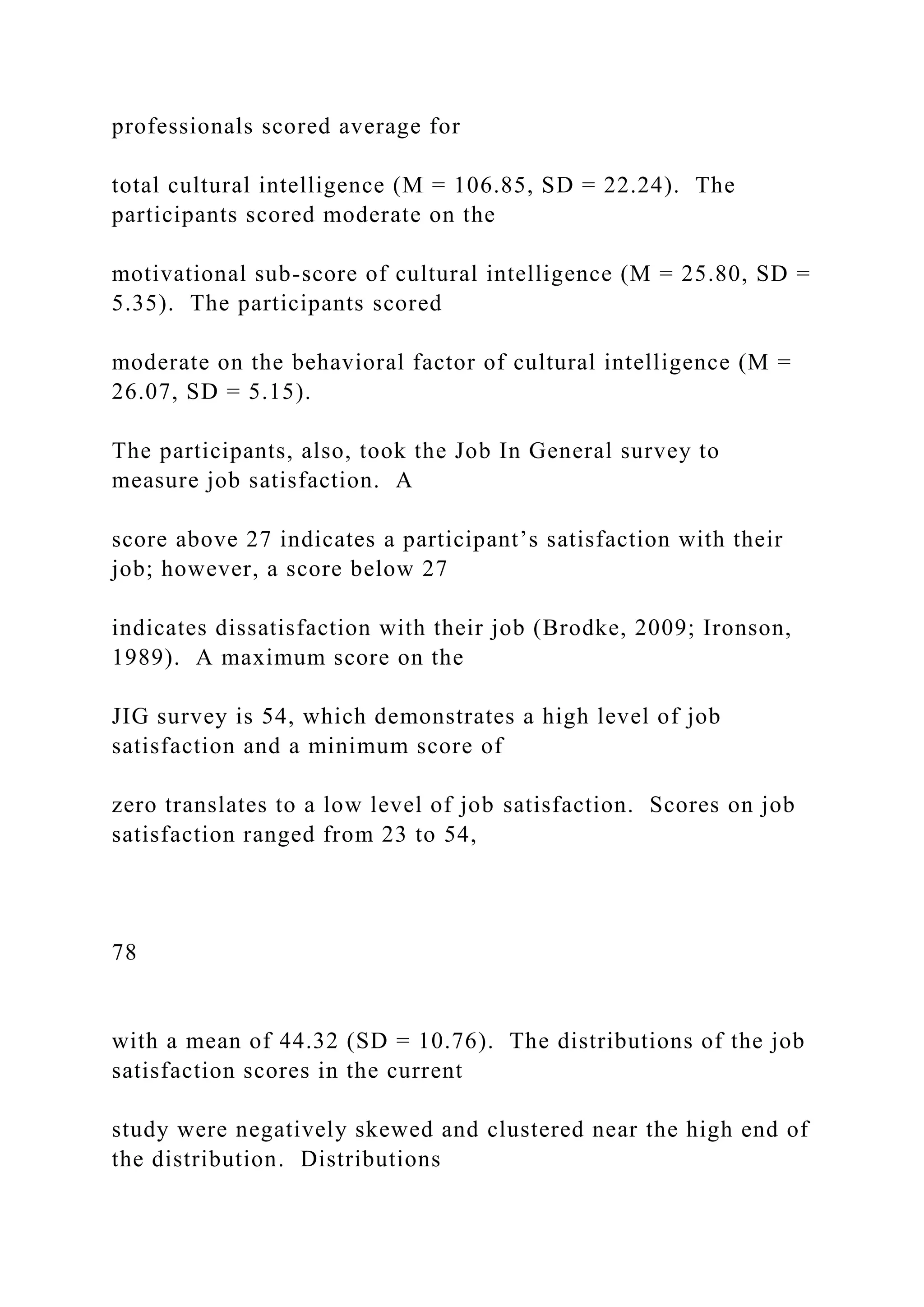 professionals scored average for
total cultural intelligence (M = 106.85, SD = 22.24). The
participants scored moderate on the
motivational sub-score of cultural intelligence (M = 25.80, SD =
5.35). The participants scored
moderate on the behavioral factor of cultural intelligence (M =
26.07, SD = 5.15).
The participants, also, took the Job In General survey to
measure job satisfaction. A
score above 27 indicates a participant’s satisfaction with their
job; however, a score below 27
indicates dissatisfaction with their job (Brodke, 2009; Ironson,
1989). A maximum score on the
JIG survey is 54, which demonstrates a high level of job
satisfaction and a minimum score of
zero translates to a low level of job satisfaction. Scores on job
satisfaction ranged from 23 to 54,
78
with a mean of 44.32 (SD = 10.76). The distributions of the job
satisfaction scores in the current
study were negatively skewed and clustered near the high end of
the distribution. Distributions
 