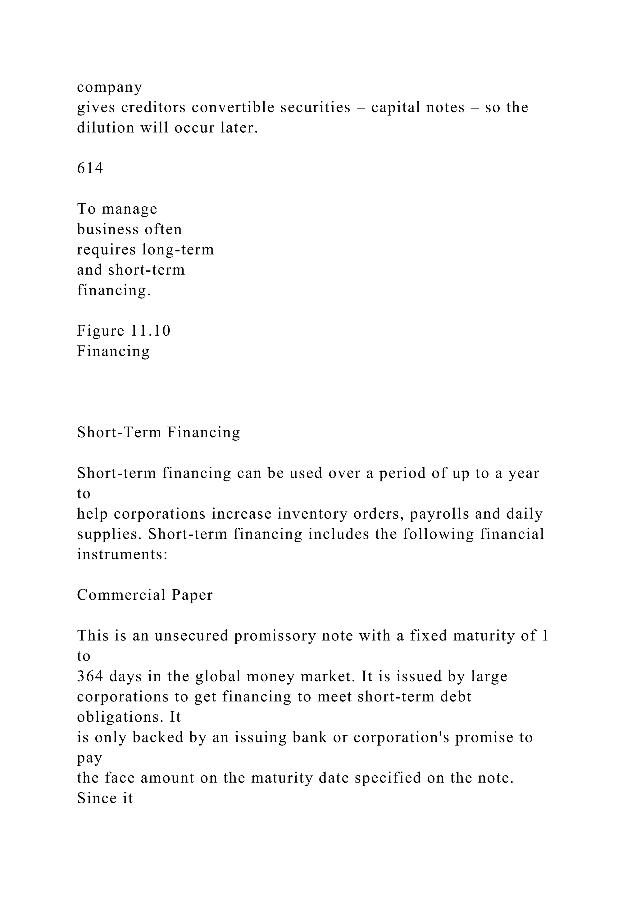 company
gives creditors convertible securities – capital notes – so the
dilution will occur later.
614
To manage
business often
requires long-term
and short-term
financing.
Figure 11.10
Financing
Short-Term Financing
Short-term financing can be used over a period of up to a year
to
help corporations increase inventory orders, payrolls and daily
supplies. Short-term financing includes the following financial
instruments:
Commercial Paper
This is an unsecured promissory note with a fixed maturity of 1
to
364 days in the global money market. It is issued by large
corporations to get financing to meet short-term debt
obligations. It
is only backed by an issuing bank or corporation's promise to
pay
the face amount on the maturity date specified on the note.
Since it
 