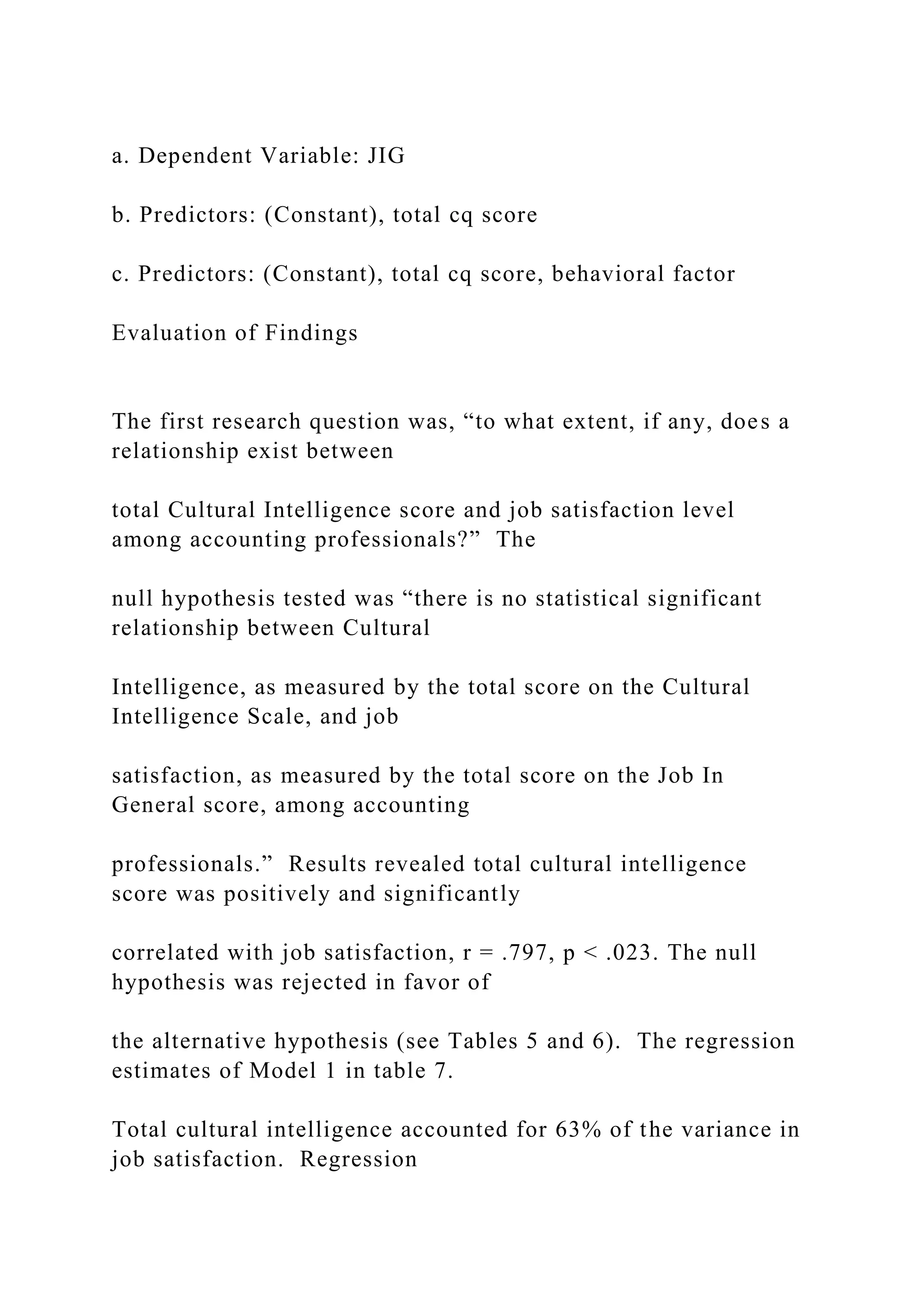 a. Dependent Variable: JIG
b. Predictors: (Constant), total cq score
c. Predictors: (Constant), total cq score, behavioral factor
Evaluation of Findings
The first research question was, “to what extent, if any, does a
relationship exist between
total Cultural Intelligence score and job satisfaction level
among accounting professionals?” The
null hypothesis tested was “there is no statistical significant
relationship between Cultural
Intelligence, as measured by the total score on the Cultural
Intelligence Scale, and job
satisfaction, as measured by the total score on the Job In
General score, among accounting
professionals.” Results revealed total cultural intelligence
score was positively and significantly
correlated with job satisfaction, r = .797, p < .023. The null
hypothesis was rejected in favor of
the alternative hypothesis (see Tables 5 and 6). The regression
estimates of Model 1 in table 7.
Total cultural intelligence accounted for 63% of the variance in
job satisfaction. Regression
 