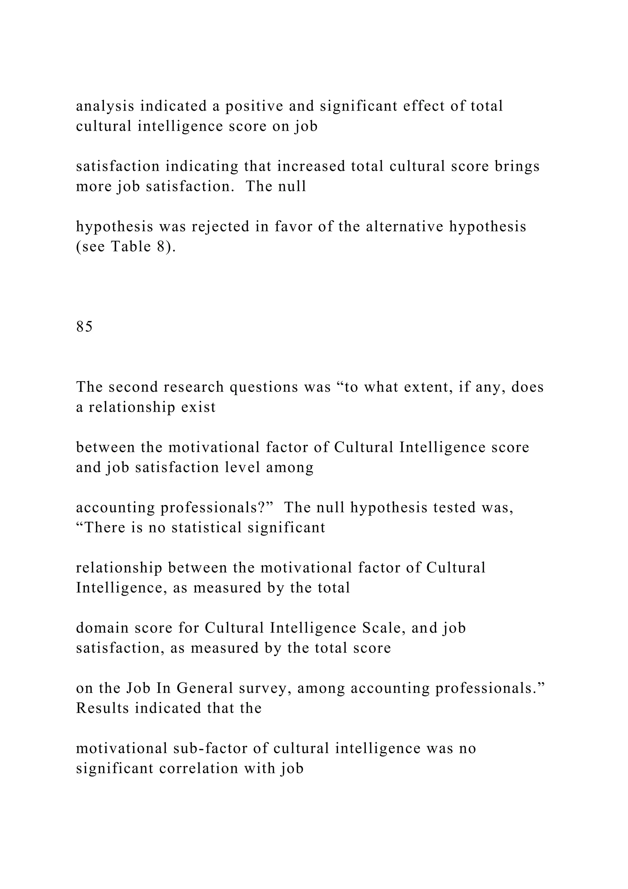 analysis indicated a positive and significant effect of total
cultural intelligence score on job
satisfaction indicating that increased total cultural score brings
more job satisfaction. The null
hypothesis was rejected in favor of the alternative hypothesis
(see Table 8).
85
The second research questions was “to what extent, if any, does
a relationship exist
between the motivational factor of Cultural Intelligence score
and job satisfaction level among
accounting professionals?” The null hypothesis tested was,
“There is no statistical significant
relationship between the motivational factor of Cultural
Intelligence, as measured by the total
domain score for Cultural Intelligence Scale, and job
satisfaction, as measured by the total score
on the Job In General survey, among accounting professionals.”
Results indicated that the
motivational sub-factor of cultural intelligence was no
significant correlation with job
 