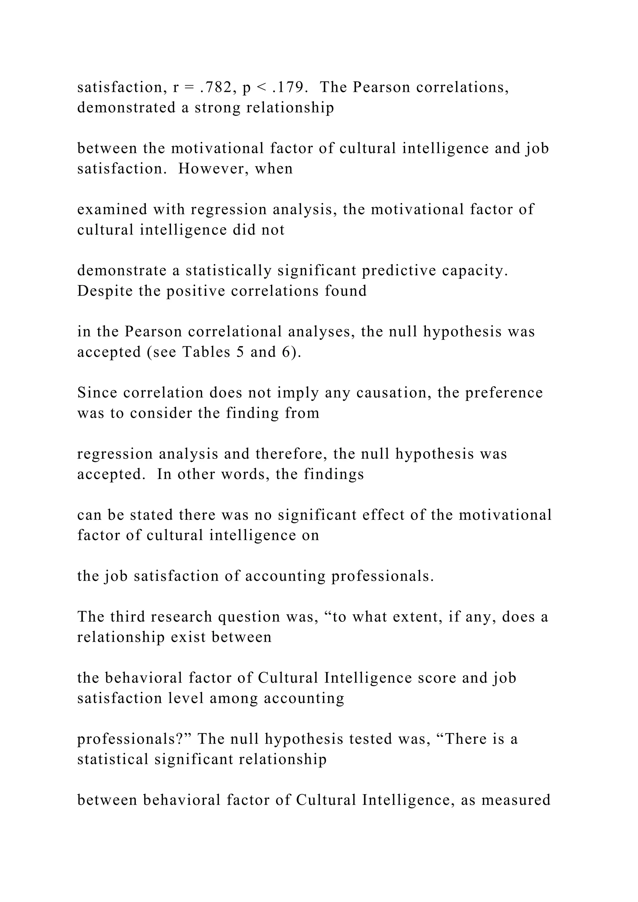 satisfaction, r = .782, p < .179. The Pearson correlations,
demonstrated a strong relationship
between the motivational factor of cultural intelligence and job
satisfaction. However, when
examined with regression analysis, the motivational factor of
cultural intelligence did not
demonstrate a statistically significant predictive capacity.
Despite the positive correlations found
in the Pearson correlational analyses, the null hypothesis was
accepted (see Tables 5 and 6).
Since correlation does not imply any causation, the preference
was to consider the finding from
regression analysis and therefore, the null hypothesis was
accepted. In other words, the findings
can be stated there was no significant effect of the motivational
factor of cultural intelligence on
the job satisfaction of accounting professionals.
The third research question was, “to what extent, if any, does a
relationship exist between
the behavioral factor of Cultural Intelligence score and job
satisfaction level among accounting
professionals?” The null hypothesis tested was, “There is a
statistical significant relationship
between behavioral factor of Cultural Intelligence, as measured
 