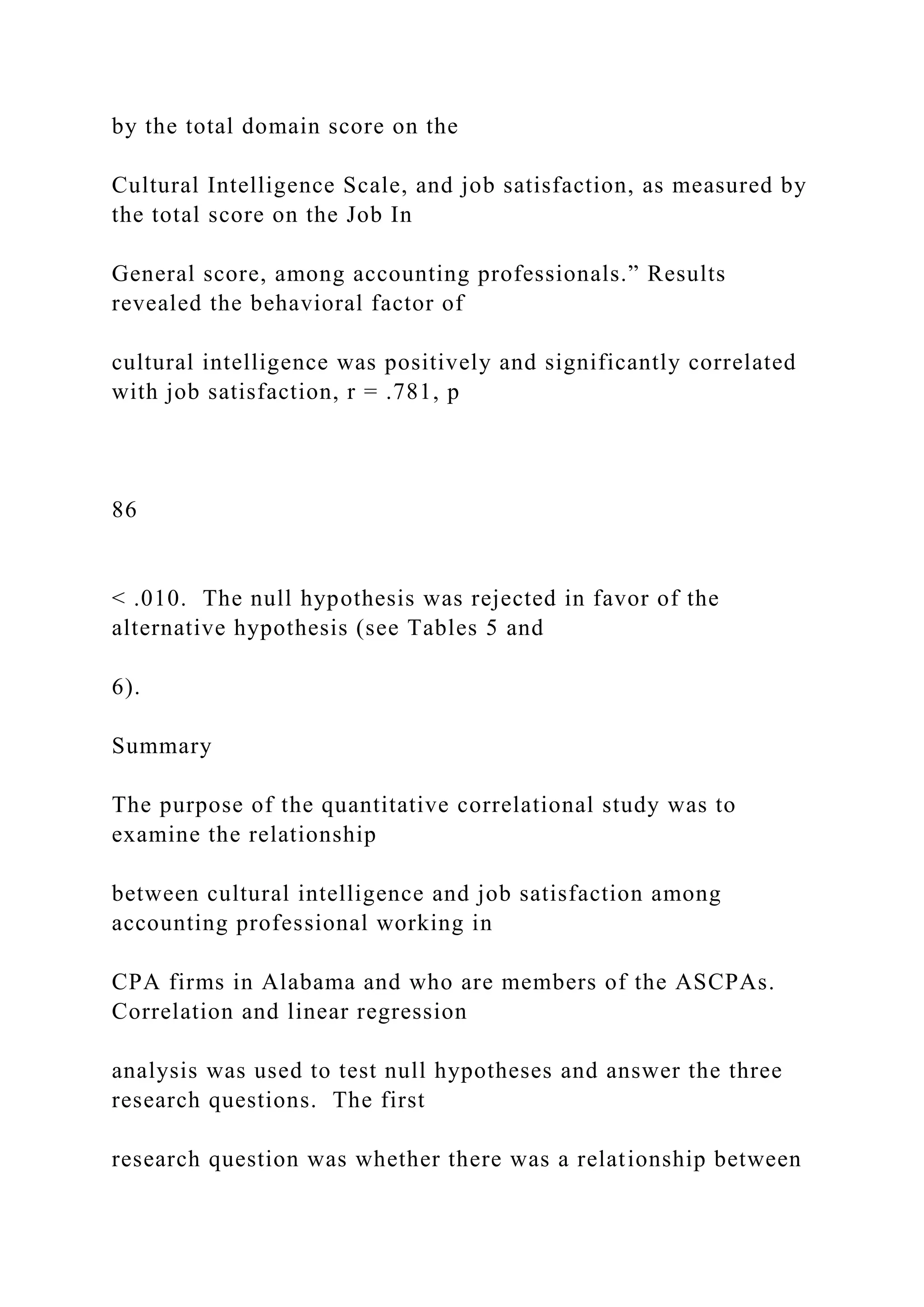 by the total domain score on the
Cultural Intelligence Scale, and job satisfaction, as measured by
the total score on the Job In
General score, among accounting professionals.” Results
revealed the behavioral factor of
cultural intelligence was positively and significantly correlated
with job satisfaction, r = .781, p
86
< .010. The null hypothesis was rejected in favor of the
alternative hypothesis (see Tables 5 and
6).
Summary
The purpose of the quantitative correlational study was to
examine the relationship
between cultural intelligence and job satisfaction among
accounting professional working in
CPA firms in Alabama and who are members of the ASCPAs.
Correlation and linear regression
analysis was used to test null hypotheses and answer the three
research questions. The first
research question was whether there was a relationship between
 