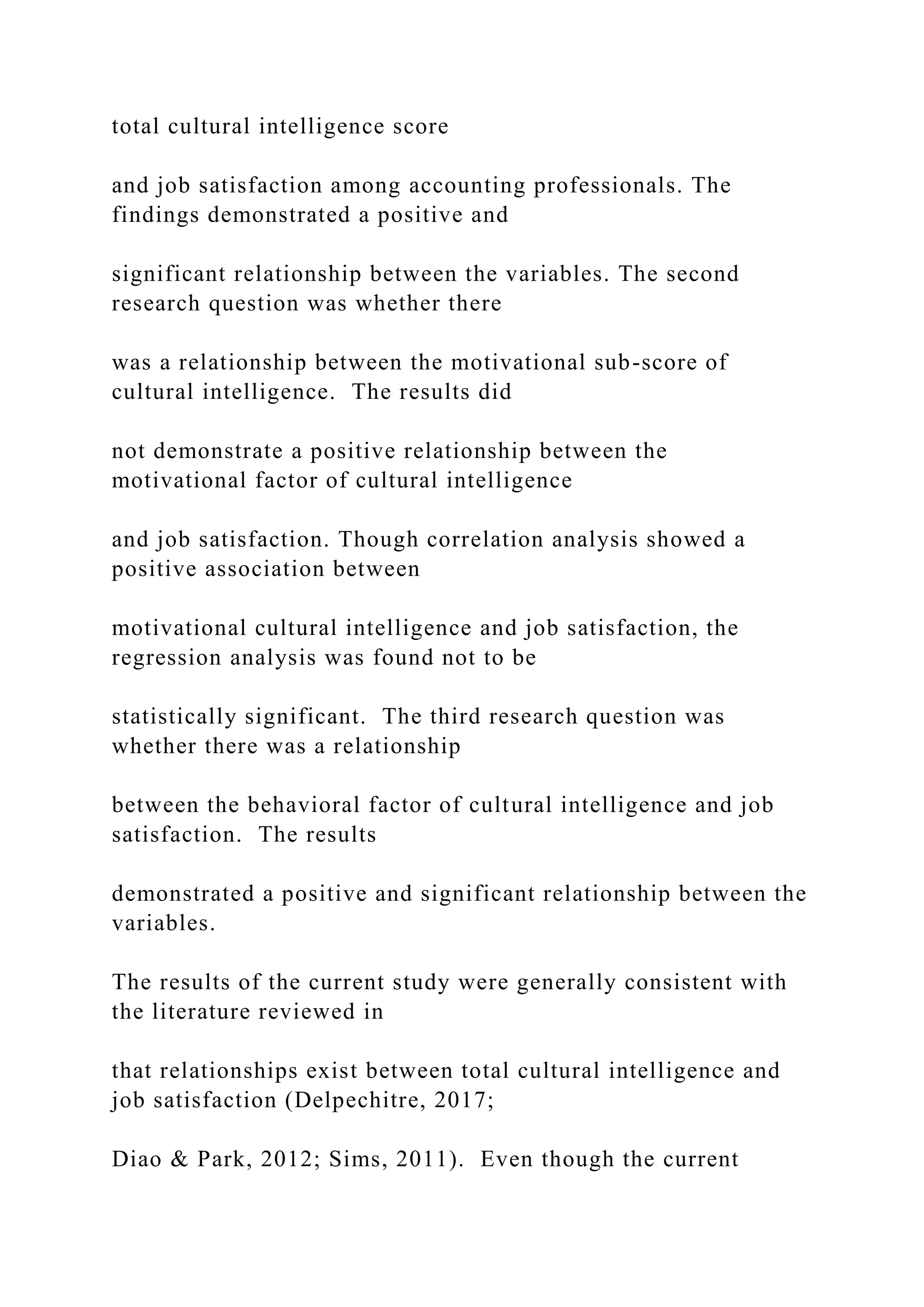 total cultural intelligence score
and job satisfaction among accounting professionals. The
findings demonstrated a positive and
significant relationship between the variables. The second
research question was whether there
was a relationship between the motivational sub-score of
cultural intelligence. The results did
not demonstrate a positive relationship between the
motivational factor of cultural intelligence
and job satisfaction. Though correlation analysis showed a
positive association between
motivational cultural intelligence and job satisfaction, the
regression analysis was found not to be
statistically significant. The third research question was
whether there was a relationship
between the behavioral factor of cultural intelligence and job
satisfaction. The results
demonstrated a positive and significant relationship between the
variables.
The results of the current study were generally consistent with
the literature reviewed in
that relationships exist between total cultural intelligence and
job satisfaction (Delpechitre, 2017;
Diao & Park, 2012; Sims, 2011). Even though the current
 