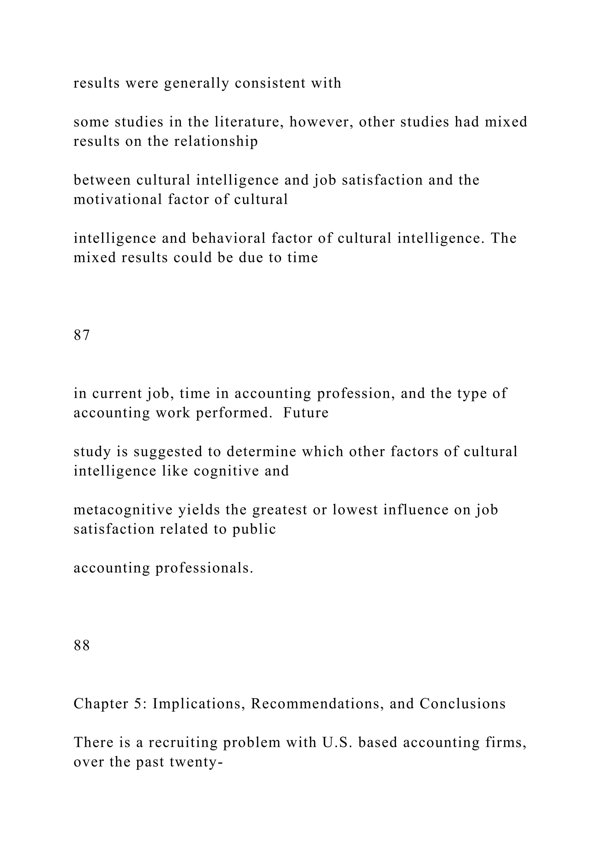results were generally consistent with
some studies in the literature, however, other studies had mixed
results on the relationship
between cultural intelligence and job satisfaction and the
motivational factor of cultural
intelligence and behavioral factor of cultural intelligence. The
mixed results could be due to time
87
in current job, time in accounting profession, and the type of
accounting work performed. Future
study is suggested to determine which other factors of cultural
intelligence like cognitive and
metacognitive yields the greatest or lowest influence on job
satisfaction related to public
accounting professionals.
88
Chapter 5: Implications, Recommendations, and Conclusions
There is a recruiting problem with U.S. based accounting firms,
over the past twenty-
 