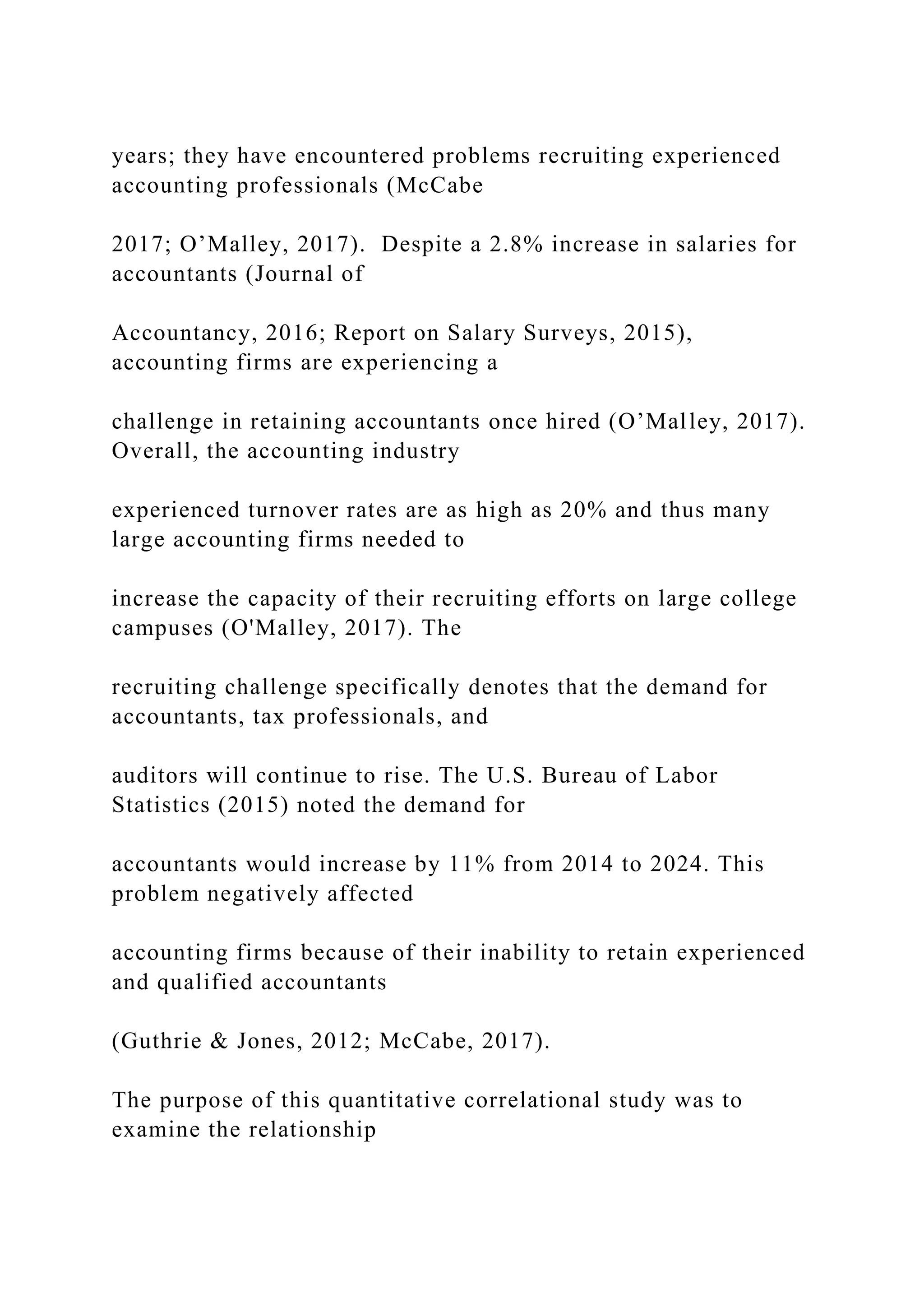 years; they have encountered problems recruiting experienced
accounting professionals (McCabe
2017; O’Malley, 2017). Despite a 2.8% increase in salaries for
accountants (Journal of
Accountancy, 2016; Report on Salary Surveys, 2015),
accounting firms are experiencing a
challenge in retaining accountants once hired (O’Malley, 2017).
Overall, the accounting industry
experienced turnover rates are as high as 20% and thus many
large accounting firms needed to
increase the capacity of their recruiting efforts on large college
campuses (O'Malley, 2017). The
recruiting challenge specifically denotes that the demand for
accountants, tax professionals, and
auditors will continue to rise. The U.S. Bureau of Labor
Statistics (2015) noted the demand for
accountants would increase by 11% from 2014 to 2024. This
problem negatively affected
accounting firms because of their inability to retain experienced
and qualified accountants
(Guthrie & Jones, 2012; McCabe, 2017).
The purpose of this quantitative correlational study was to
examine the relationship
 