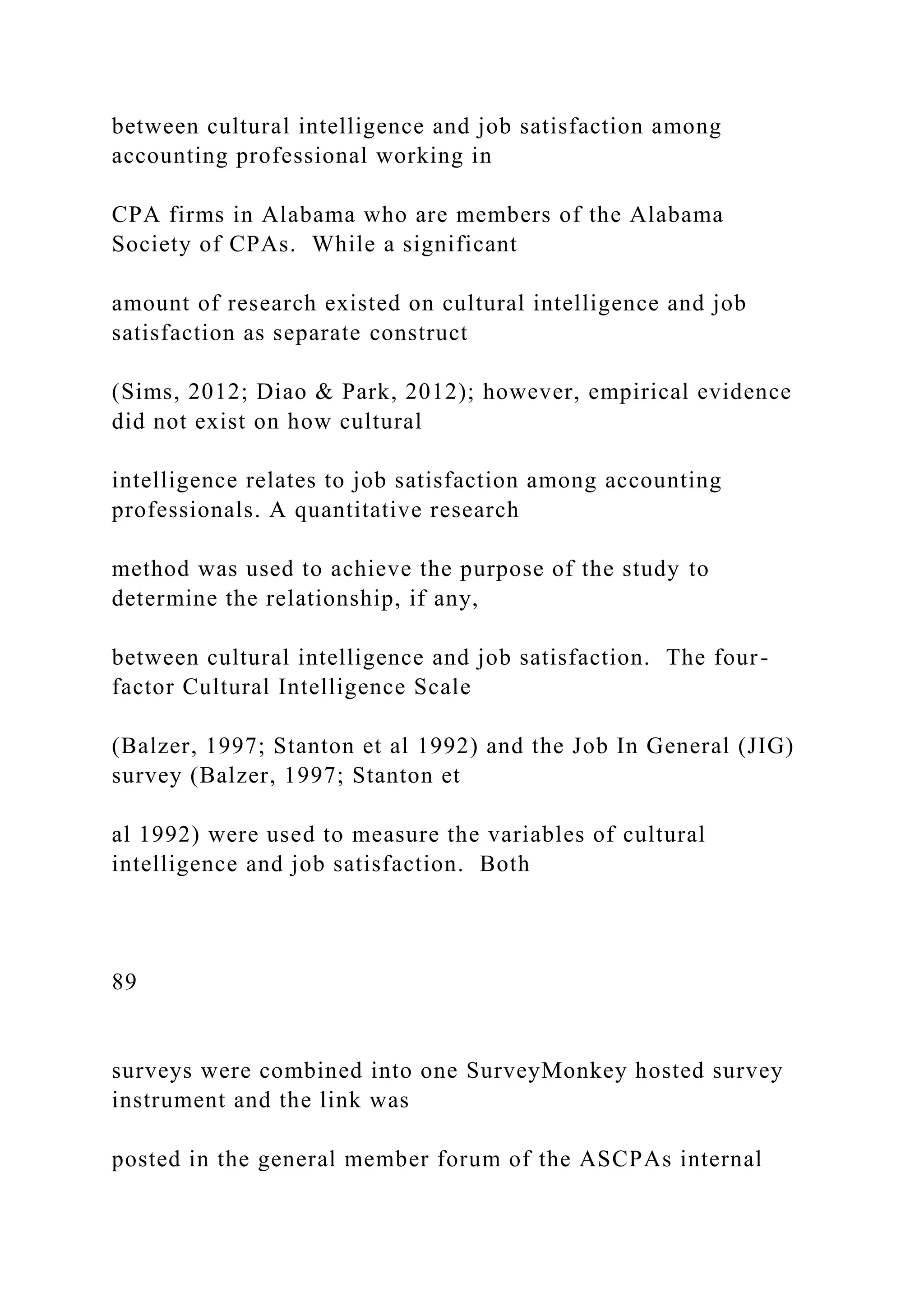 between cultural intelligence and job satisfaction among
accounting professional working in
CPA firms in Alabama who are members of the Alabama
Society of CPAs. While a significant
amount of research existed on cultural intelligence and job
satisfaction as separate construct
(Sims, 2012; Diao & Park, 2012); however, empirical evidence
did not exist on how cultural
intelligence relates to job satisfaction among accounting
professionals. A quantitative research
method was used to achieve the purpose of the study to
determine the relationship, if any,
between cultural intelligence and job satisfaction. The four-
factor Cultural Intelligence Scale
(Balzer, 1997; Stanton et al 1992) and the Job In General (JIG)
survey (Balzer, 1997; Stanton et
al 1992) were used to measure the variables of cultural
intelligence and job satisfaction. Both
89
surveys were combined into one SurveyMonkey hosted survey
instrument and the link was
posted in the general member forum of the ASCPAs internal
 