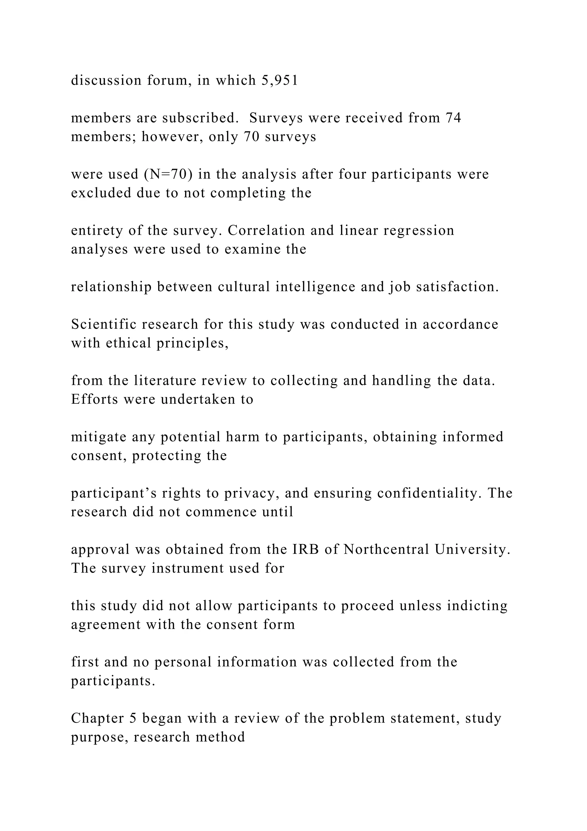 discussion forum, in which 5,951
members are subscribed. Surveys were received from 74
members; however, only 70 surveys
were used (N=70) in the analysis after four participants were
excluded due to not completing the
entirety of the survey. Correlation and linear regression
analyses were used to examine the
relationship between cultural intelligence and job satisfaction.
Scientific research for this study was conducted in accordance
with ethical principles,
from the literature review to collecting and handling the data.
Efforts were undertaken to
mitigate any potential harm to participants, obtaining informed
consent, protecting the
participant’s rights to privacy, and ensuring confidentiality. The
research did not commence until
approval was obtained from the IRB of Northcentral University.
The survey instrument used for
this study did not allow participants to proceed unless indicting
agreement with the consent form
first and no personal information was collected from the
participants.
Chapter 5 began with a review of the problem statement, study
purpose, research method
 