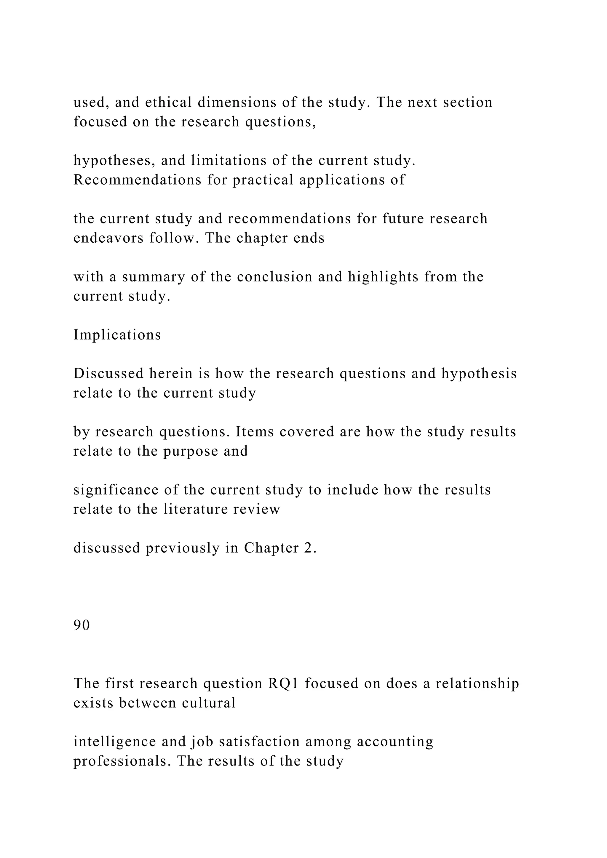 used, and ethical dimensions of the study. The next section
focused on the research questions,
hypotheses, and limitations of the current study.
Recommendations for practical applications of
the current study and recommendations for future research
endeavors follow. The chapter ends
with a summary of the conclusion and highlights from the
current study.
Implications
Discussed herein is how the research questions and hypothesis
relate to the current study
by research questions. Items covered are how the study results
relate to the purpose and
significance of the current study to include how the results
relate to the literature review
discussed previously in Chapter 2.
90
The first research question RQ1 focused on does a relationship
exists between cultural
intelligence and job satisfaction among accounting
professionals. The results of the study
 