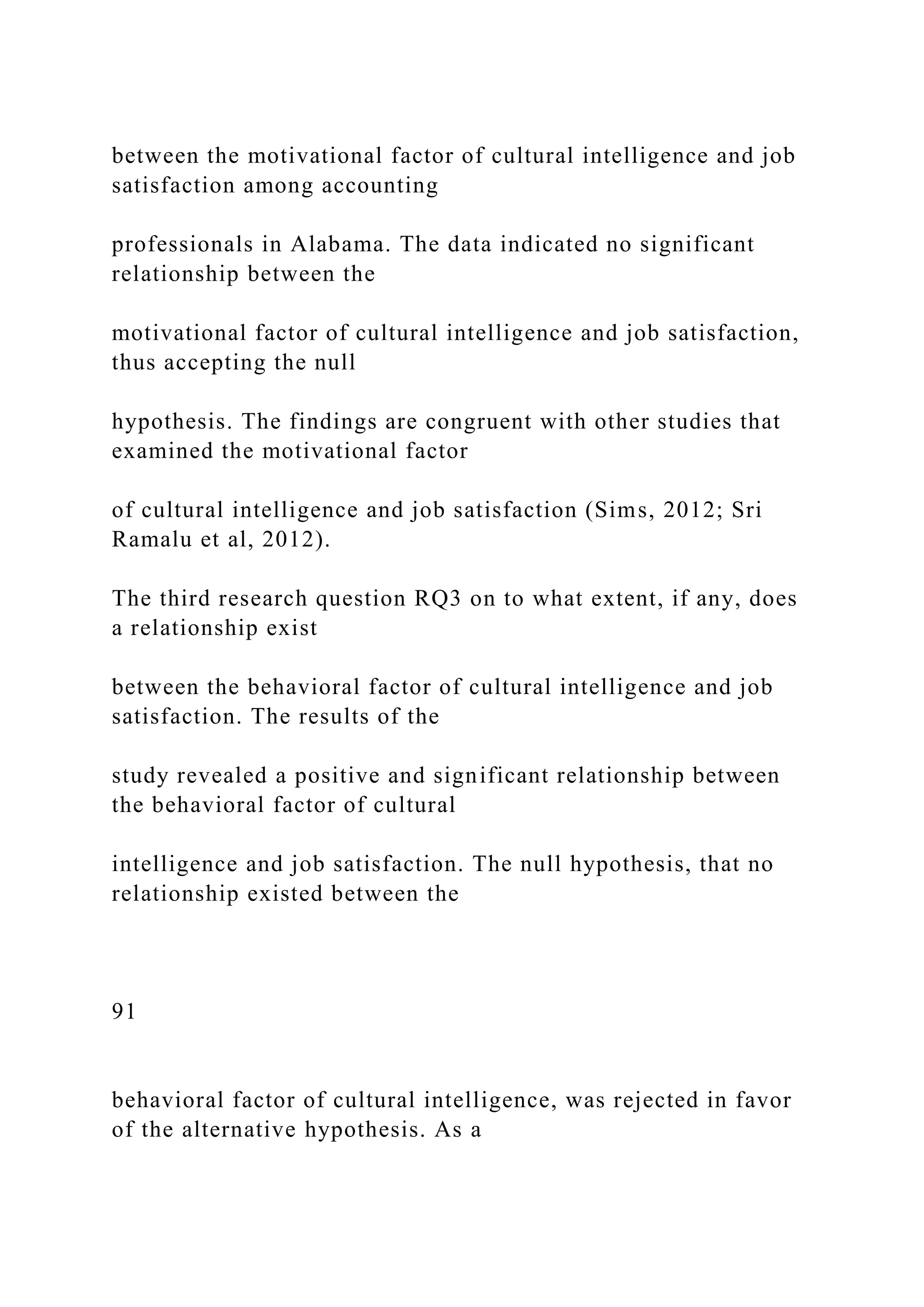 between the motivational factor of cultural intelligence and job
satisfaction among accounting
professionals in Alabama. The data indicated no significant
relationship between the
motivational factor of cultural intelligence and job satisfaction,
thus accepting the null
hypothesis. The findings are congruent with other studies that
examined the motivational factor
of cultural intelligence and job satisfaction (Sims, 2012; Sri
Ramalu et al, 2012).
The third research question RQ3 on to what extent, if any, does
a relationship exist
between the behavioral factor of cultural intelligence and job
satisfaction. The results of the
study revealed a positive and significant relationship between
the behavioral factor of cultural
intelligence and job satisfaction. The null hypothesis, that no
relationship existed between the
91
behavioral factor of cultural intelligence, was rejected in favor
of the alternative hypothesis. As a
 