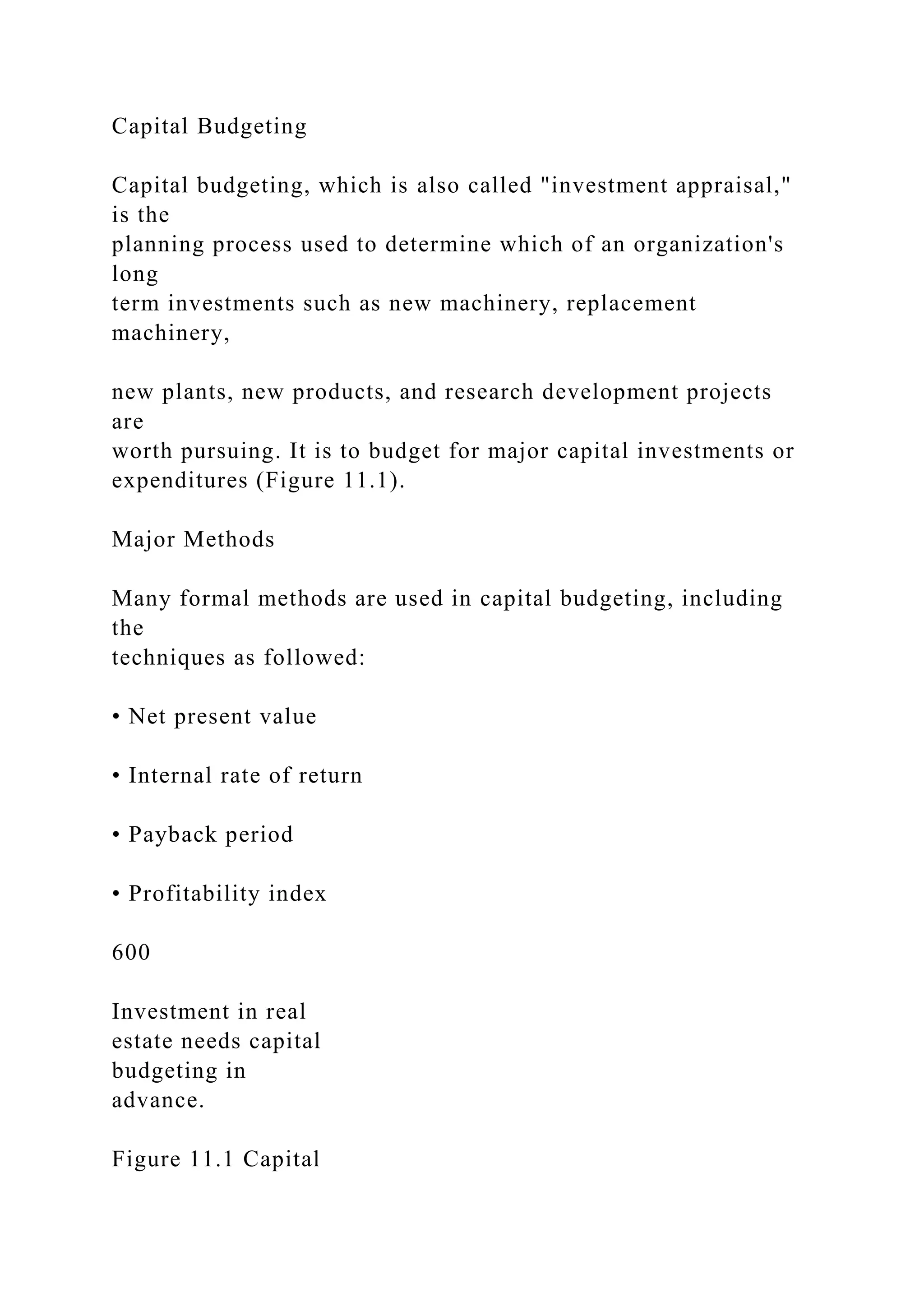 Capital Budgeting
Capital budgeting, which is also called "investment appraisal,"
is the
planning process used to determine which of an organization's
long
term investments such as new machinery, replacement
machinery,
new plants, new products, and research development projects
are
worth pursuing. It is to budget for major capital investments or
expenditures (Figure 11.1).
Major Methods
Many formal methods are used in capital budgeting, including
the
techniques as followed:
• Net present value
• Internal rate of return
• Payback period
• Profitability index
600
Investment in real
estate needs capital
budgeting in
advance.
Figure 11.1 Capital
 