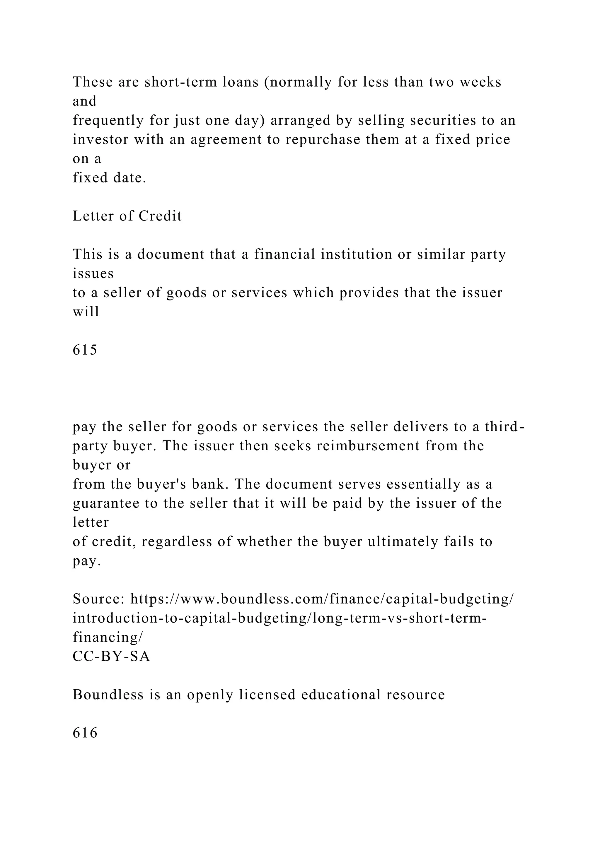 These are short-term loans (normally for less than two weeks
and
frequently for just one day) arranged by selling securities to an
investor with an agreement to repurchase them at a fixed price
on a
fixed date.
Letter of Credit
This is a document that a financial institution or similar party
issues
to a seller of goods or services which provides that the issuer
will
615
pay the seller for goods or services the seller delivers to a third-
party buyer. The issuer then seeks reimbursement from the
buyer or
from the buyer's bank. The document serves essentially as a
guarantee to the seller that it will be paid by the issuer of the
letter
of credit, regardless of whether the buyer ultimately fails to
pay.
Source: https://www.boundless.com/finance/capital-budgeting/
introduction-to-capital-budgeting/long-term-vs-short-term-
financing/
CC-BY-SA
Boundless is an openly licensed educational resource
616
 