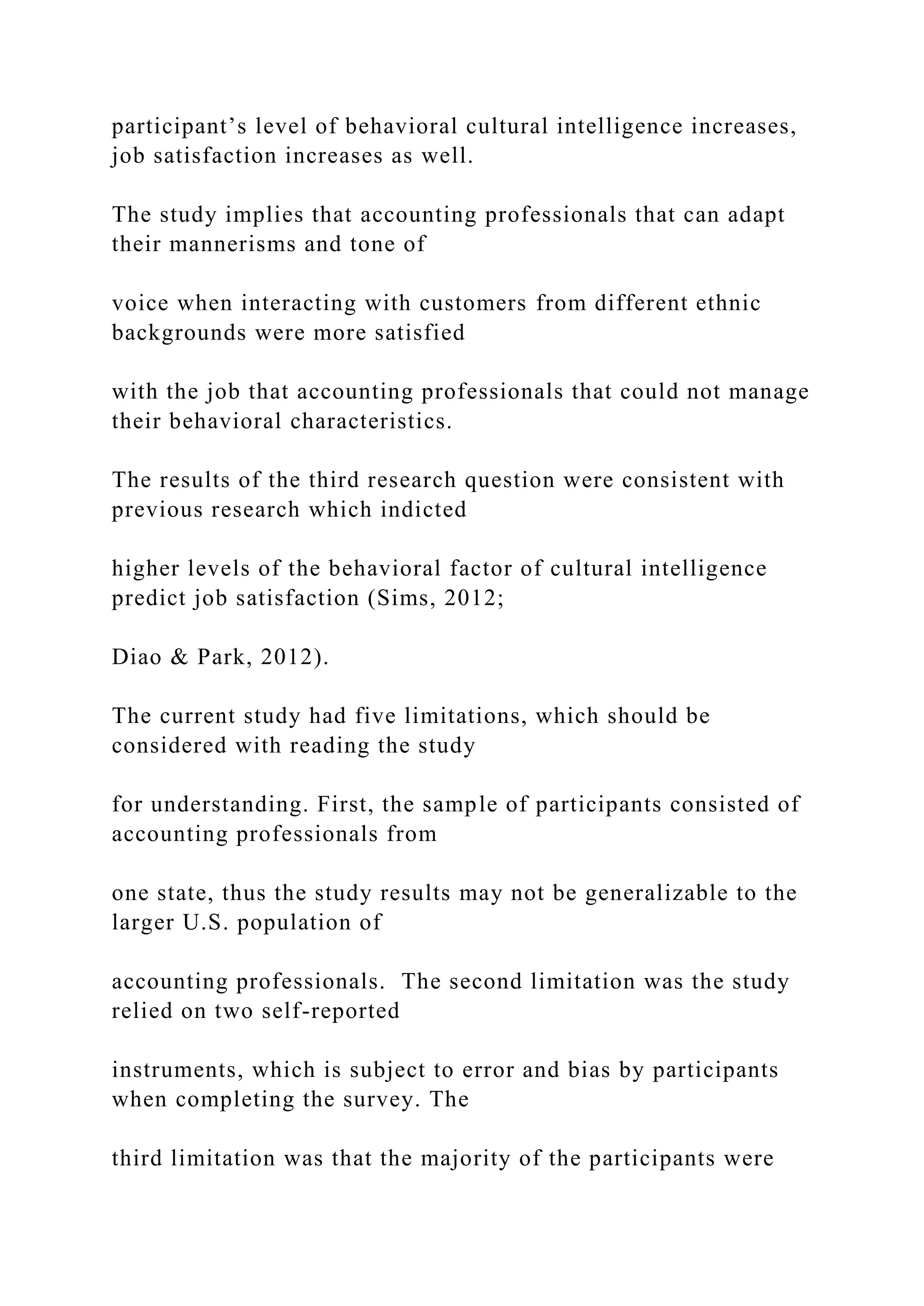 participant’s level of behavioral cultural intelligence increases,
job satisfaction increases as well.
The study implies that accounting professionals that can adapt
their mannerisms and tone of
voice when interacting with customers from different ethnic
backgrounds were more satisfied
with the job that accounting professionals that could not manage
their behavioral characteristics.
The results of the third research question were consistent with
previous research which indicted
higher levels of the behavioral factor of cultural intelligence
predict job satisfaction (Sims, 2012;
Diao & Park, 2012).
The current study had five limitations, which should be
considered with reading the study
for understanding. First, the sample of participants consisted of
accounting professionals from
one state, thus the study results may not be generalizable to the
larger U.S. population of
accounting professionals. The second limitation was the study
relied on two self-reported
instruments, which is subject to error and bias by participants
when completing the survey. The
third limitation was that the majority of the participants were
 