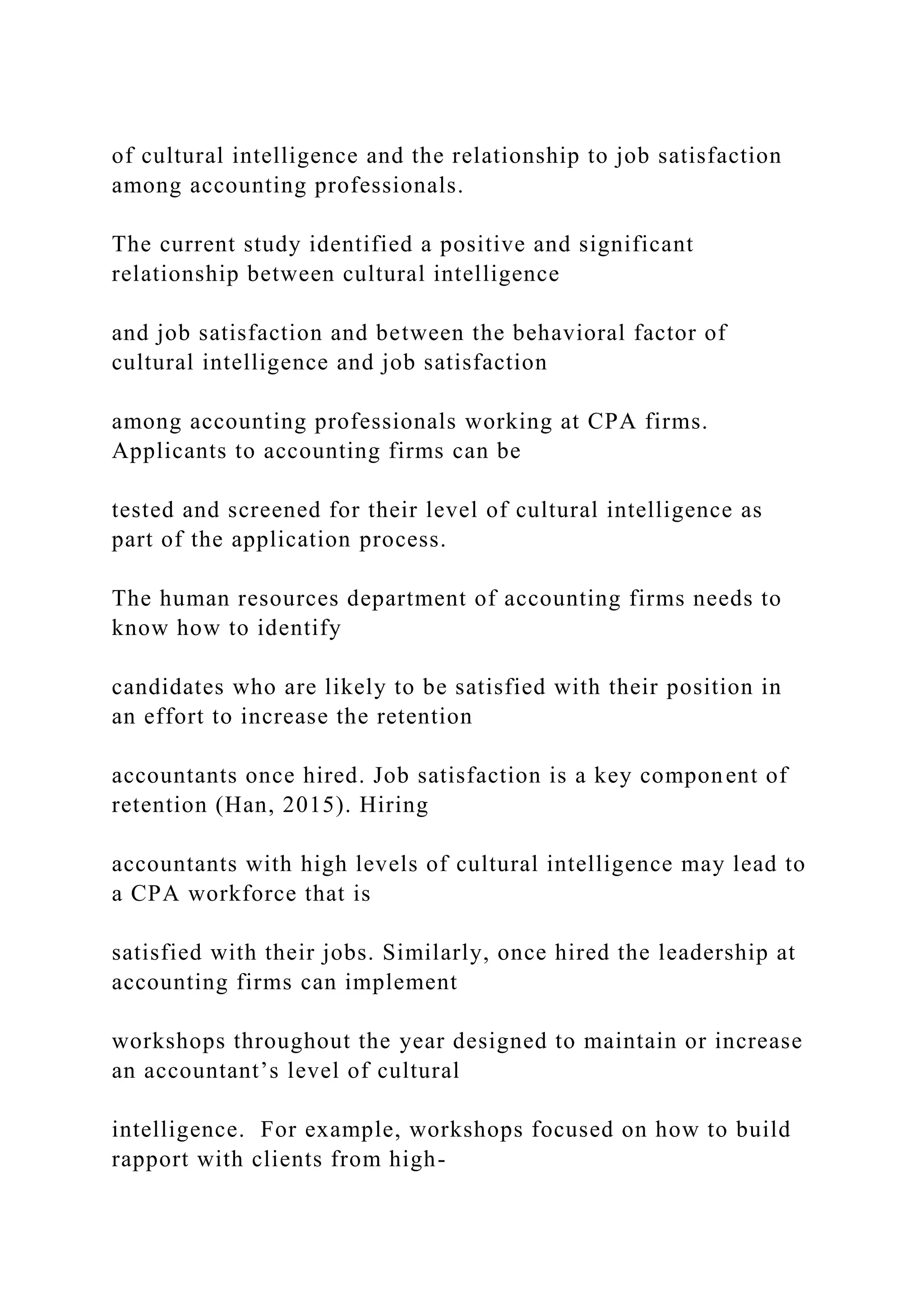 of cultural intelligence and the relationship to job satisfaction
among accounting professionals.
The current study identified a positive and significant
relationship between cultural intelligence
and job satisfaction and between the behavioral factor of
cultural intelligence and job satisfaction
among accounting professionals working at CPA firms.
Applicants to accounting firms can be
tested and screened for their level of cultural intelligence as
part of the application process.
The human resources department of accounting firms needs to
know how to identify
candidates who are likely to be satisfied with their position in
an effort to increase the retention
accountants once hired. Job satisfaction is a key component of
retention (Han, 2015). Hiring
accountants with high levels of cultural intelligence may lead to
a CPA workforce that is
satisfied with their jobs. Similarly, once hired the leadership at
accounting firms can implement
workshops throughout the year designed to maintain or increase
an accountant’s level of cultural
intelligence. For example, workshops focused on how to build
rapport with clients from high-
 