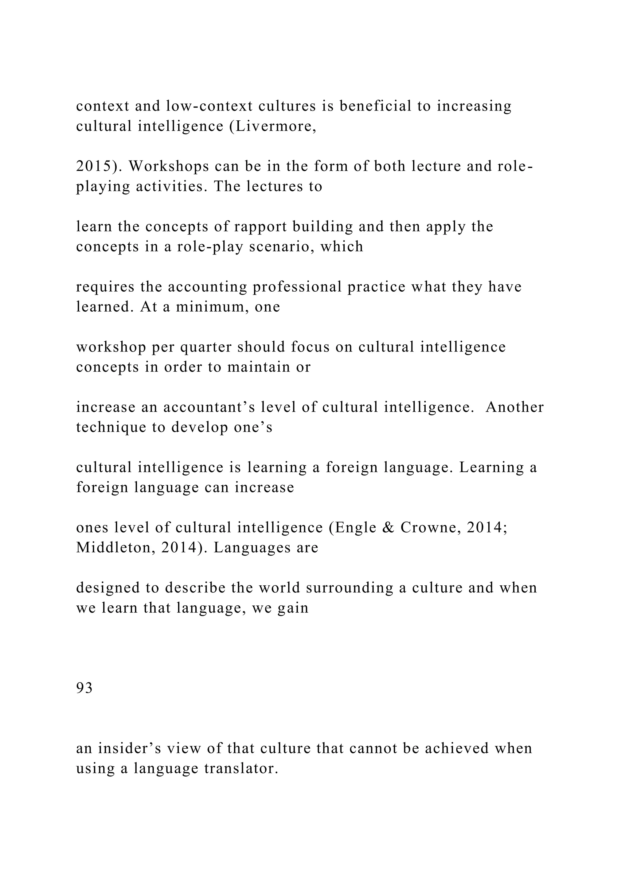 context and low-context cultures is beneficial to increasing
cultural intelligence (Livermore,
2015). Workshops can be in the form of both lecture and role-
playing activities. The lectures to
learn the concepts of rapport building and then apply the
concepts in a role-play scenario, which
requires the accounting professional practice what they have
learned. At a minimum, one
workshop per quarter should focus on cultural intelligence
concepts in order to maintain or
increase an accountant’s level of cultural intelligence. Another
technique to develop one’s
cultural intelligence is learning a foreign language. Learning a
foreign language can increase
ones level of cultural intelligence (Engle & Crowne, 2014;
Middleton, 2014). Languages are
designed to describe the world surrounding a culture and when
we learn that language, we gain
93
an insider’s view of that culture that cannot be achieved when
using a language translator.
 