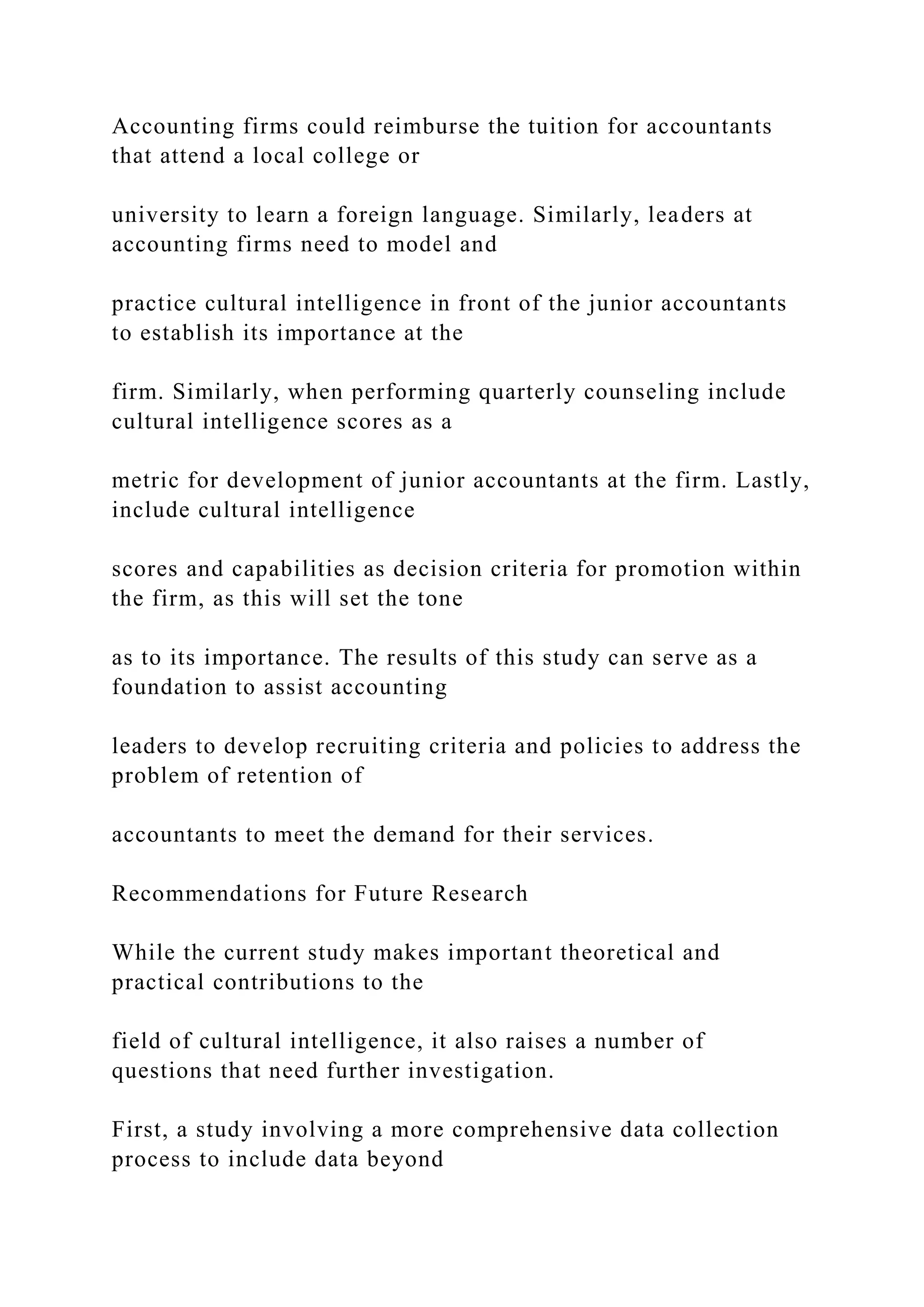 Accounting firms could reimburse the tuition for accountants
that attend a local college or
university to learn a foreign language. Similarly, leaders at
accounting firms need to model and
practice cultural intelligence in front of the junior accountants
to establish its importance at the
firm. Similarly, when performing quarterly counseling include
cultural intelligence scores as a
metric for development of junior accountants at the firm. Lastly,
include cultural intelligence
scores and capabilities as decision criteria for promotion within
the firm, as this will set the tone
as to its importance. The results of this study can serve as a
foundation to assist accounting
leaders to develop recruiting criteria and policies to address the
problem of retention of
accountants to meet the demand for their services.
Recommendations for Future Research
While the current study makes important theoretical and
practical contributions to the
field of cultural intelligence, it also raises a number of
questions that need further investigation.
First, a study involving a more comprehensive data collection
process to include data beyond
 
