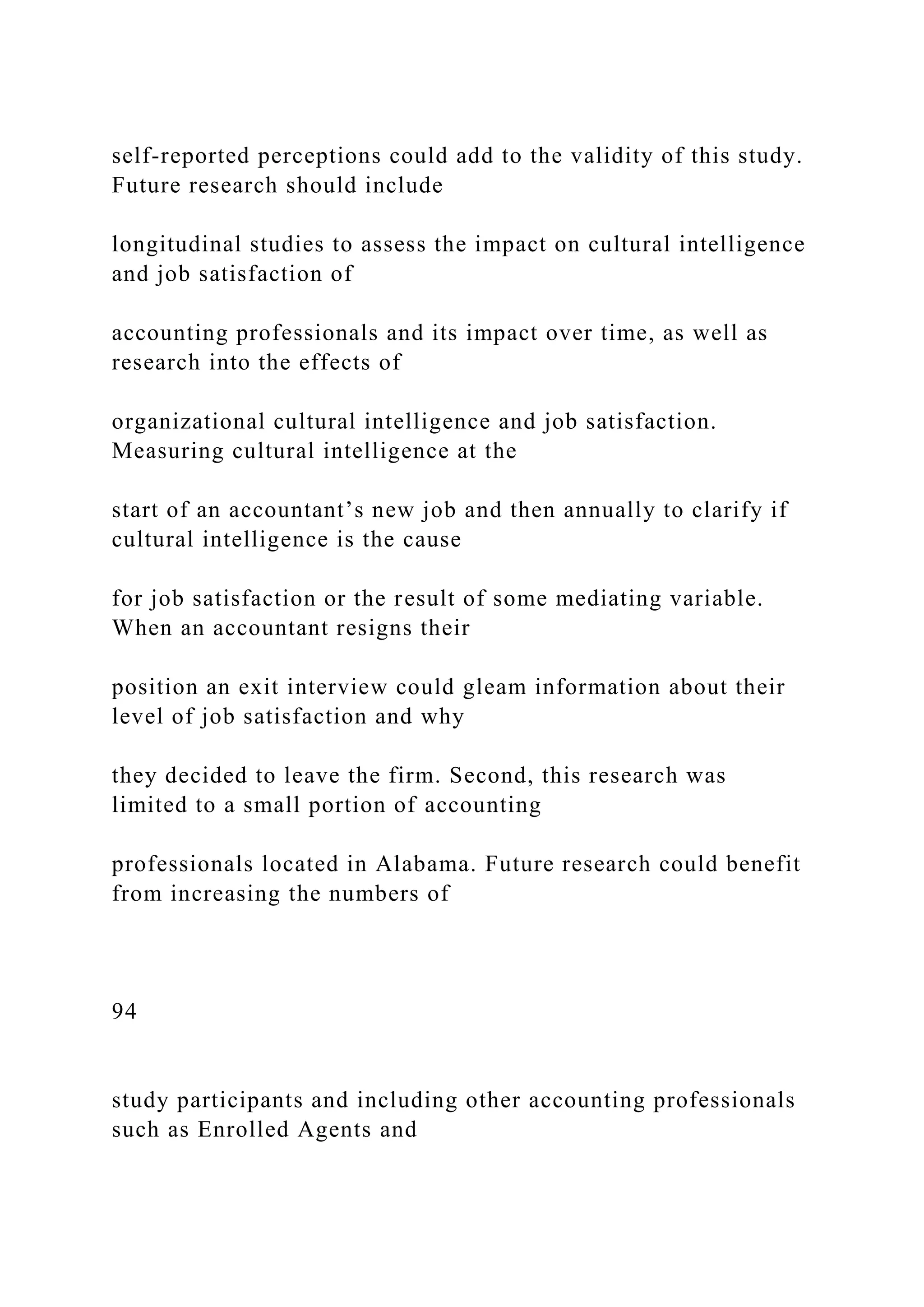 self-reported perceptions could add to the validity of this study.
Future research should include
longitudinal studies to assess the impact on cultural intelligence
and job satisfaction of
accounting professionals and its impact over time, as well as
research into the effects of
organizational cultural intelligence and job satisfaction.
Measuring cultural intelligence at the
start of an accountant’s new job and then annually to clarify if
cultural intelligence is the cause
for job satisfaction or the result of some mediating variable.
When an accountant resigns their
position an exit interview could gleam information about their
level of job satisfaction and why
they decided to leave the firm. Second, this research was
limited to a small portion of accounting
professionals located in Alabama. Future research could benefit
from increasing the numbers of
94
study participants and including other accounting professionals
such as Enrolled Agents and
 