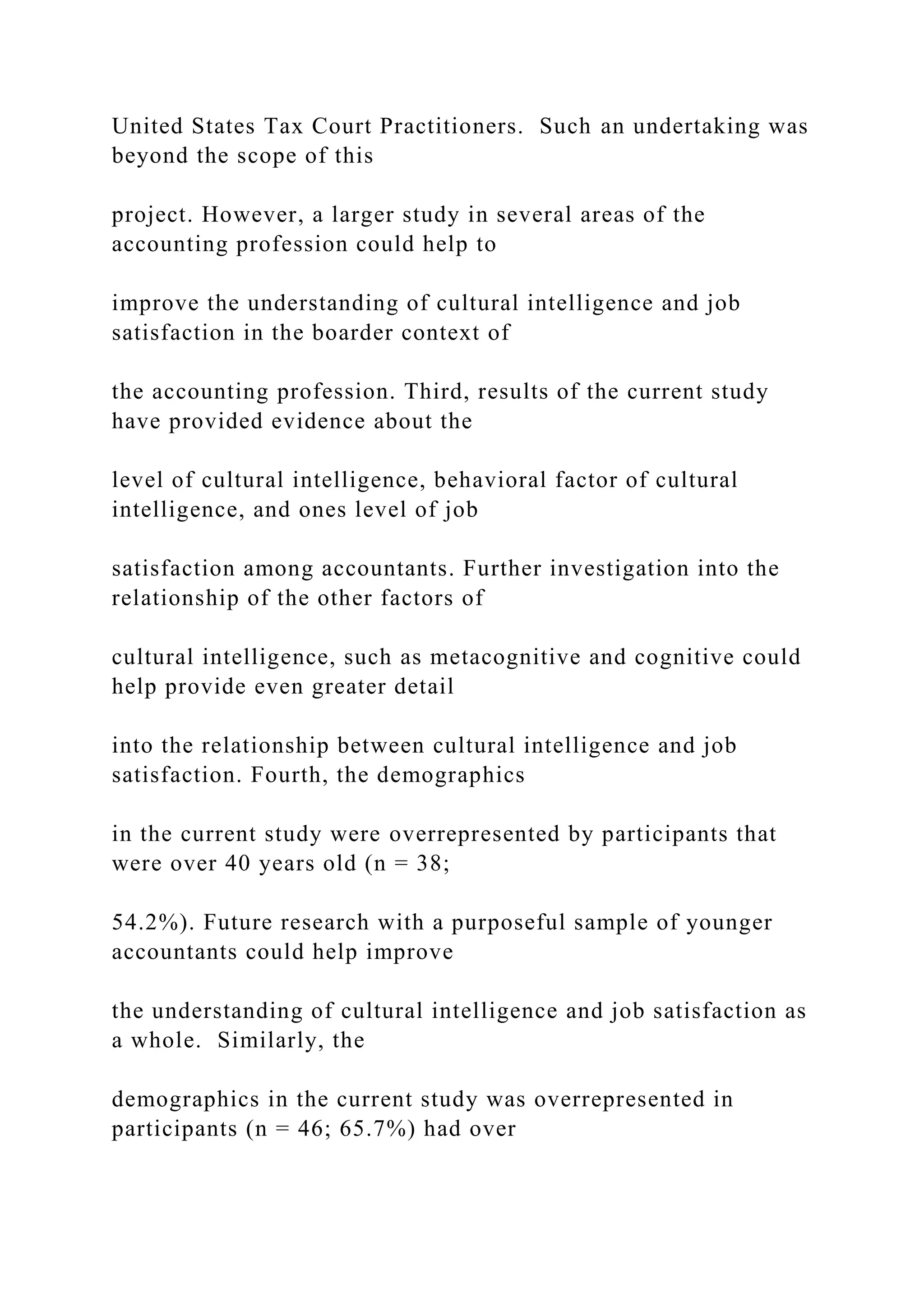 United States Tax Court Practitioners. Such an undertaking was
beyond the scope of this
project. However, a larger study in several areas of the
accounting profession could help to
improve the understanding of cultural intelligence and job
satisfaction in the boarder context of
the accounting profession. Third, results of the current study
have provided evidence about the
level of cultural intelligence, behavioral factor of cultural
intelligence, and ones level of job
satisfaction among accountants. Further investigation into the
relationship of the other factors of
cultural intelligence, such as metacognitive and cognitive could
help provide even greater detail
into the relationship between cultural intelligence and job
satisfaction. Fourth, the demographics
in the current study were overrepresented by participants that
were over 40 years old (n = 38;
54.2%). Future research with a purposeful sample of younger
accountants could help improve
the understanding of cultural intelligence and job satisfaction as
a whole. Similarly, the
demographics in the current study was overrepresented in
participants (n = 46; 65.7%) had over
 
