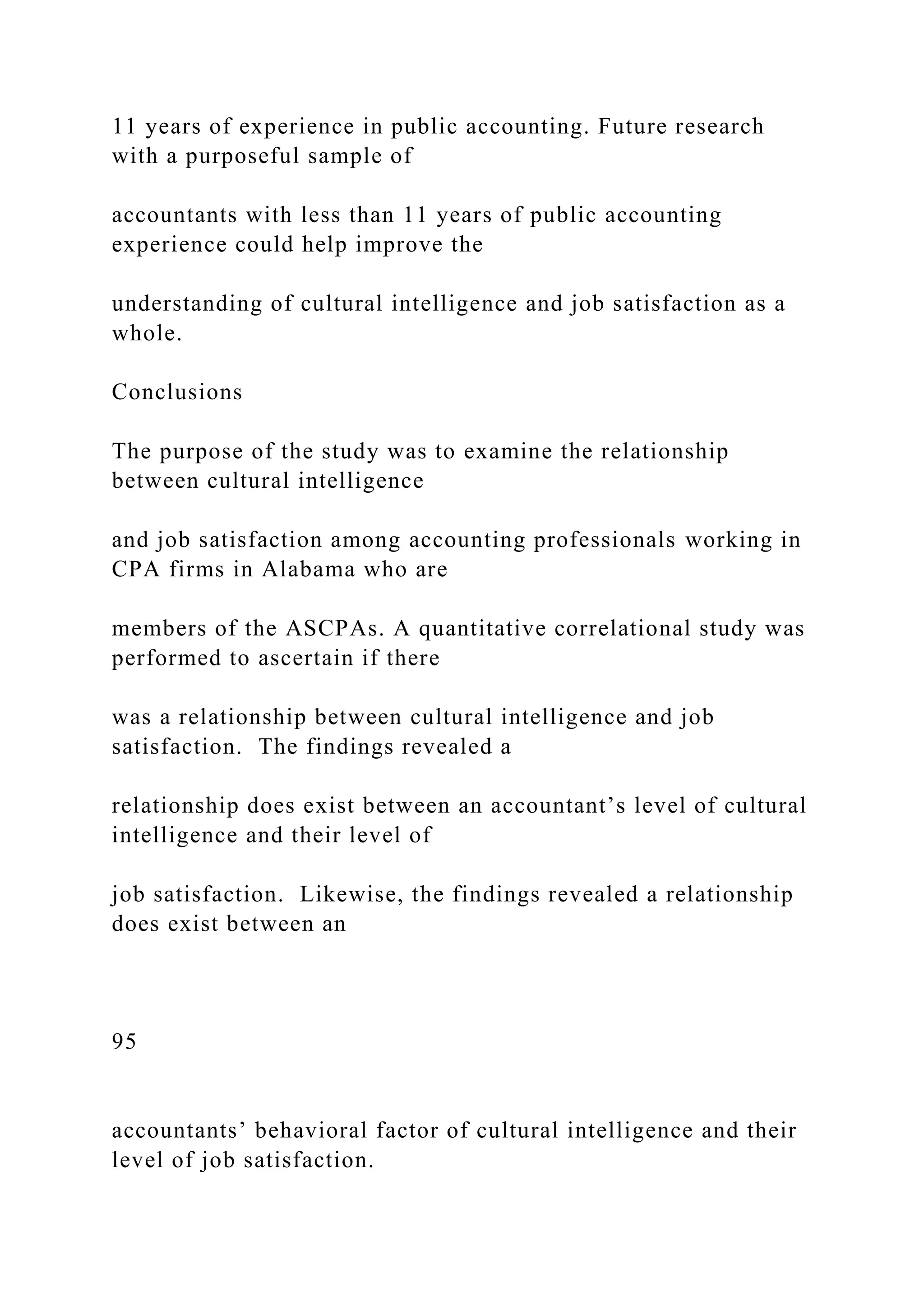 11 years of experience in public accounting. Future research
with a purposeful sample of
accountants with less than 11 years of public accounting
experience could help improve the
understanding of cultural intelligence and job satisfaction as a
whole.
Conclusions
The purpose of the study was to examine the relationship
between cultural intelligence
and job satisfaction among accounting professionals working in
CPA firms in Alabama who are
members of the ASCPAs. A quantitative correlational study was
performed to ascertain if there
was a relationship between cultural intelligence and job
satisfaction. The findings revealed a
relationship does exist between an accountant’s level of cultural
intelligence and their level of
job satisfaction. Likewise, the findings revealed a relationship
does exist between an
95
accountants’ behavioral factor of cultural intelligence and their
level of job satisfaction.
 