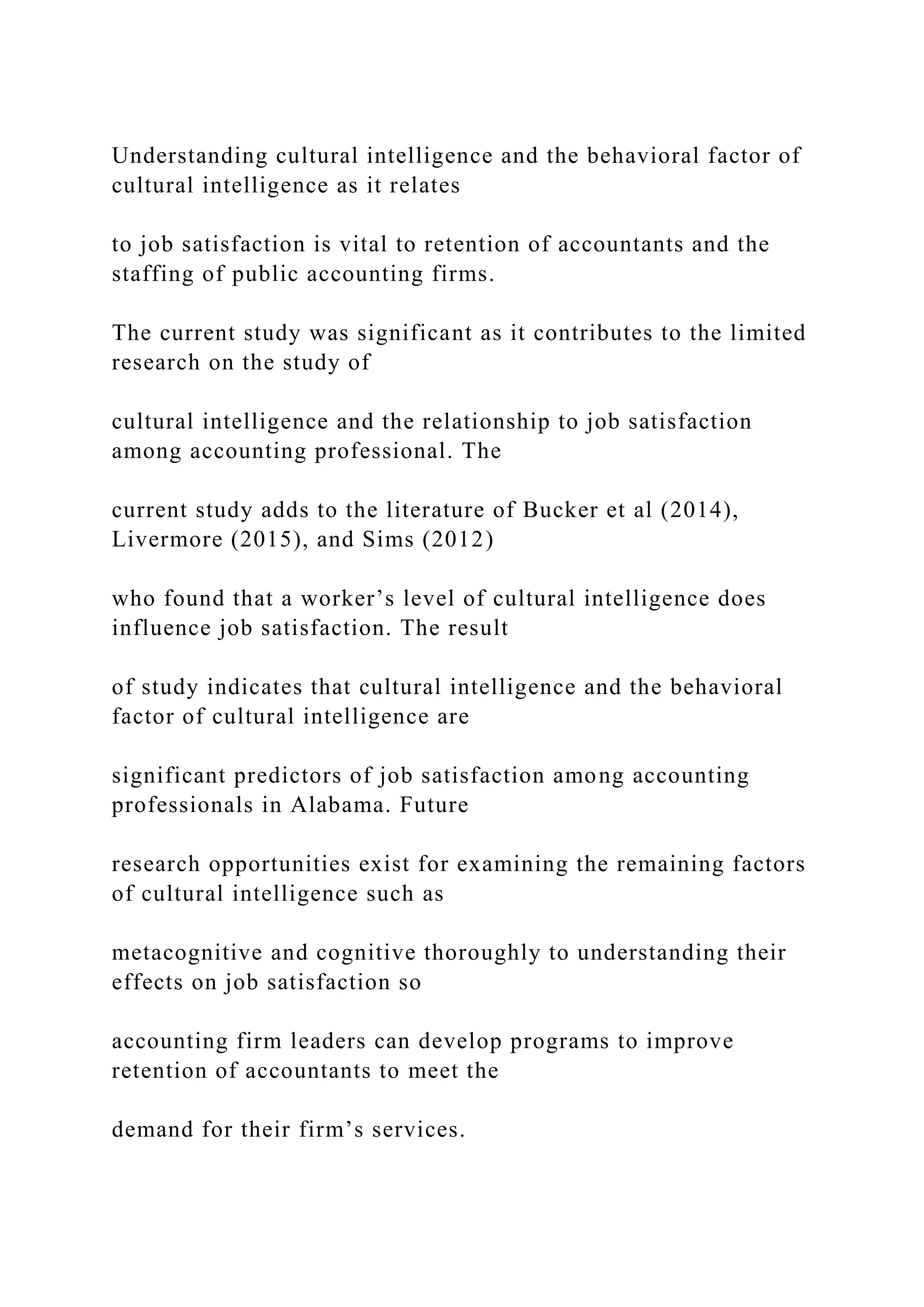 Understanding cultural intelligence and the behavioral factor of
cultural intelligence as it relates
to job satisfaction is vital to retention of accountants and the
staffing of public accounting firms.
The current study was significant as it contributes to the limited
research on the study of
cultural intelligence and the relationship to job satisfaction
among accounting professional. The
current study adds to the literature of Bucker et al (2014),
Livermore (2015), and Sims (2012)
who found that a worker’s level of cultural intelligence does
influence job satisfaction. The result
of study indicates that cultural intelligence and the behavioral
factor of cultural intelligence are
significant predictors of job satisfaction among accounting
professionals in Alabama. Future
research opportunities exist for examining the remaining factors
of cultural intelligence such as
metacognitive and cognitive thoroughly to understanding their
effects on job satisfaction so
accounting firm leaders can develop programs to improve
retention of accountants to meet the
demand for their firm’s services.
 