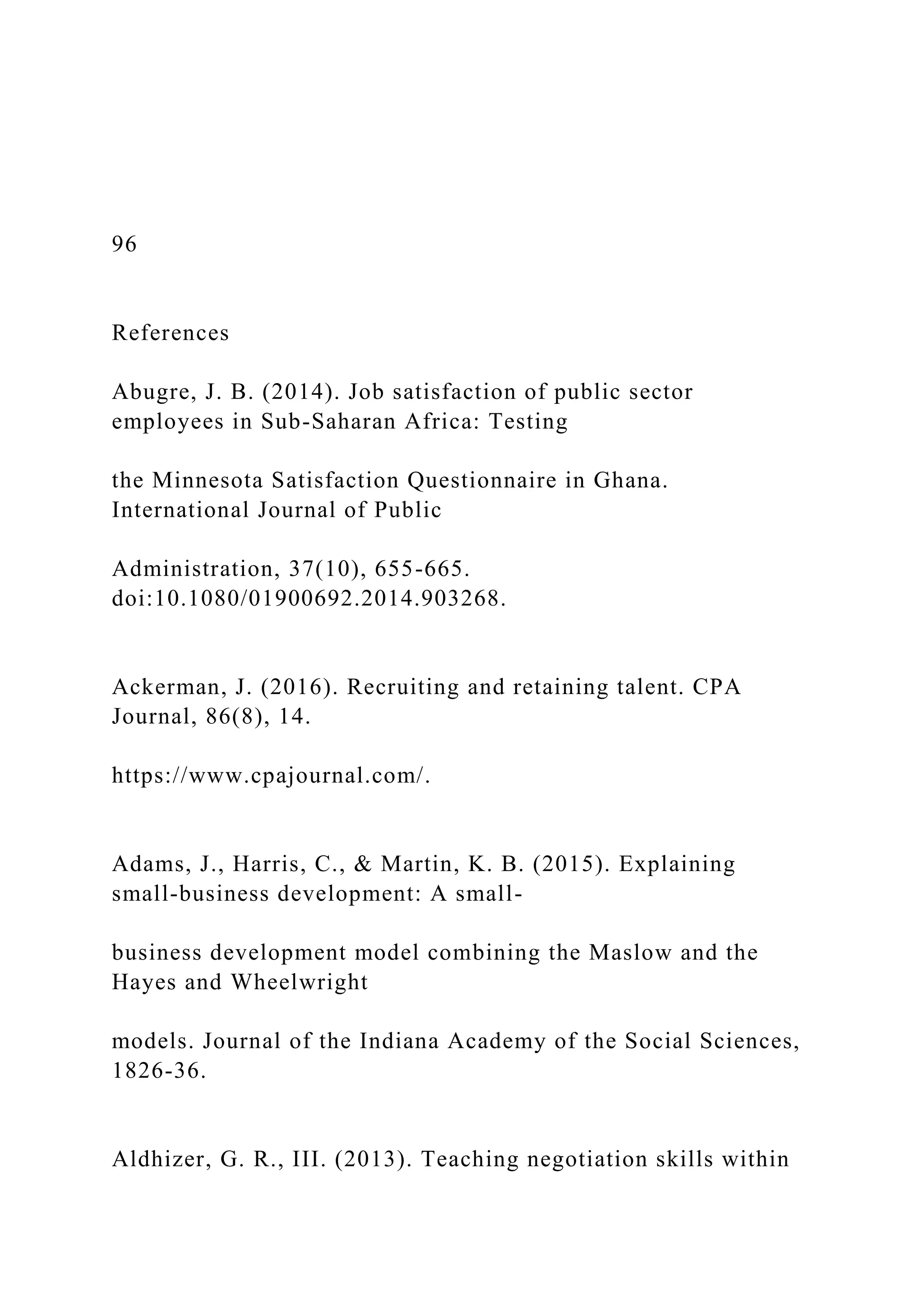 96
References
Abugre, J. B. (2014). Job satisfaction of public sector
employees in Sub-Saharan Africa: Testing
the Minnesota Satisfaction Questionnaire in Ghana.
International Journal of Public
Administration, 37(10), 655-665.
doi:10.1080/01900692.2014.903268.
Ackerman, J. (2016). Recruiting and retaining talent. CPA
Journal, 86(8), 14.
https://www.cpajournal.com/.
Adams, J., Harris, C., & Martin, K. B. (2015). Explaining
small-business development: A small-
business development model combining the Maslow and the
Hayes and Wheelwright
models. Journal of the Indiana Academy of the Social Sciences,
1826-36.
Aldhizer, G. R., III. (2013). Teaching negotiation skills within
 
