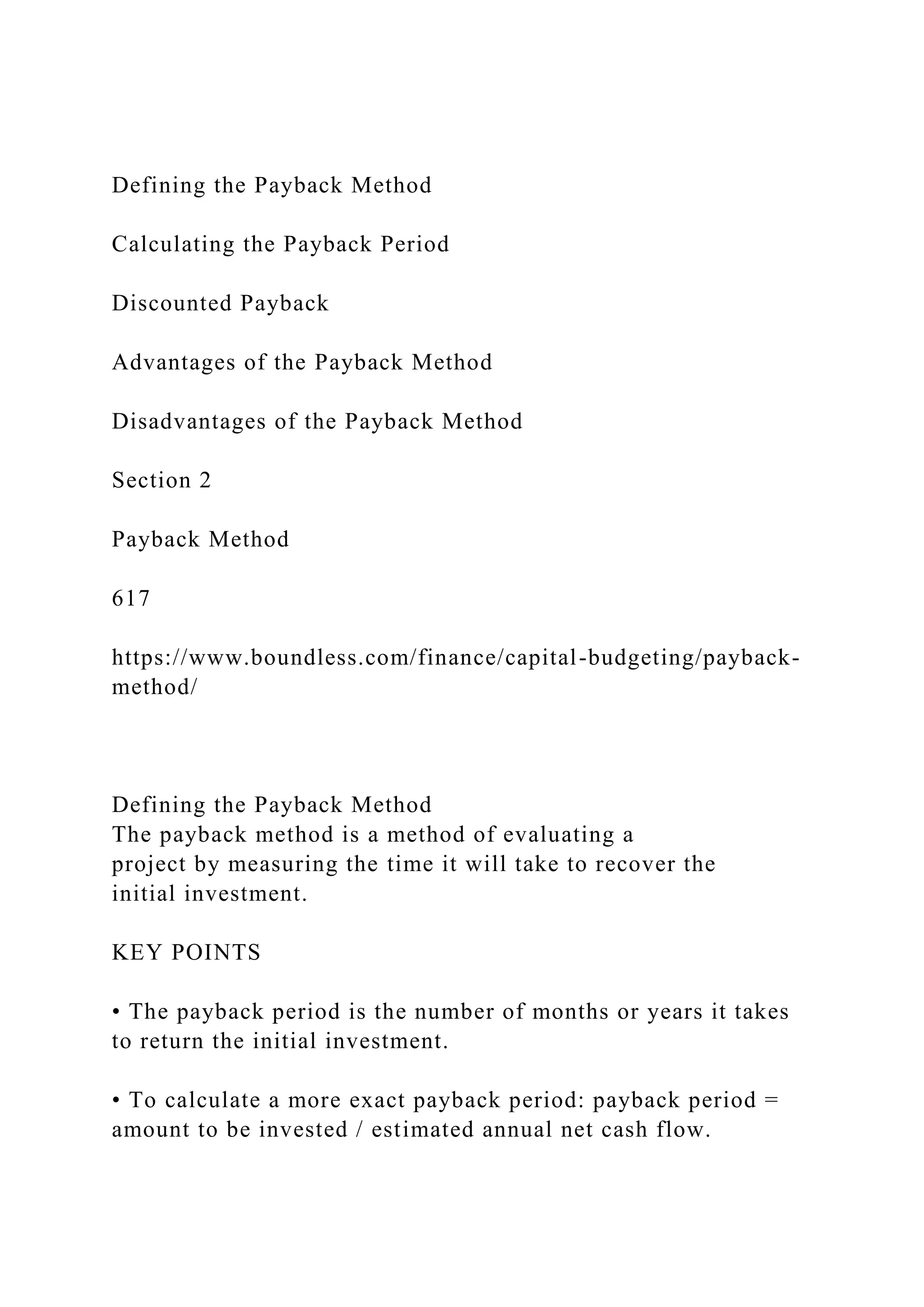 Defining the Payback Method
Calculating the Payback Period
Discounted Payback
Advantages of the Payback Method
Disadvantages of the Payback Method
Section 2
Payback Method
617
https://www.boundless.com/finance/capital-budgeting/payback-
method/
Defining the Payback Method
The payback method is a method of evaluating a
project by measuring the time it will take to recover the
initial investment.
KEY POINTS
• The payback period is the number of months or years it takes
to return the initial investment.
• To calculate a more exact payback period: payback period =
amount to be invested / estimated annual net cash flow.
 