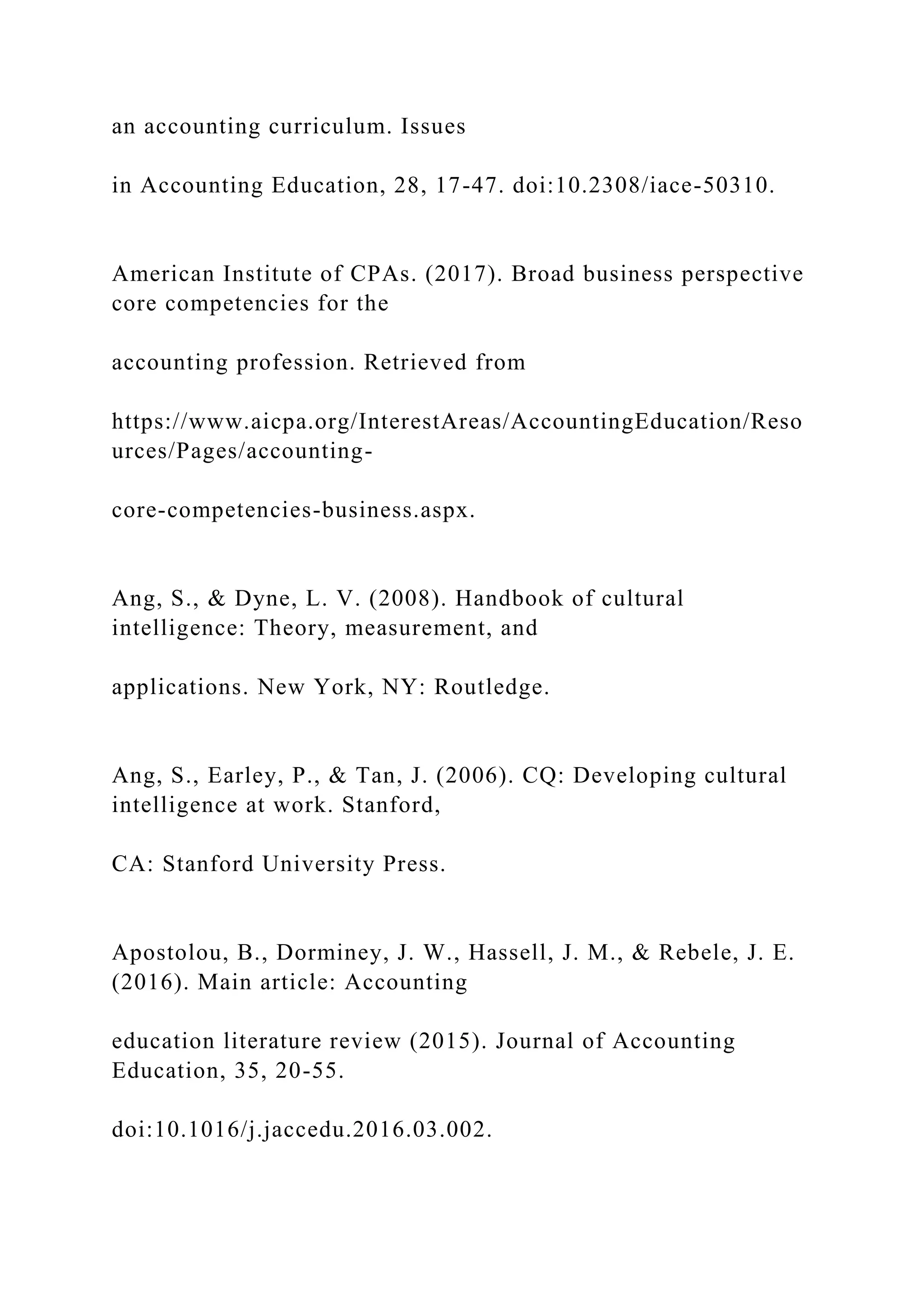 an accounting curriculum. Issues
in Accounting Education, 28, 17-47. doi:10.2308/iace-50310.
American Institute of CPAs. (2017). Broad business perspective
core competencies for the
accounting profession. Retrieved from
https://www.aicpa.org/InterestAreas/AccountingEducation/Reso
urces/Pages/accounting-
core-competencies-business.aspx.
Ang, S., & Dyne, L. V. (2008). Handbook of cultural
intelligence: Theory, measurement, and
applications. New York, NY: Routledge.
Ang, S., Earley, P., & Tan, J. (2006). CQ: Developing cultural
intelligence at work. Stanford,
CA: Stanford University Press.
Apostolou, B., Dorminey, J. W., Hassell, J. M., & Rebele, J. E.
(2016). Main article: Accounting
education literature review (2015). Journal of Accounting
Education, 35, 20-55.
doi:10.1016/j.jaccedu.2016.03.002.
 