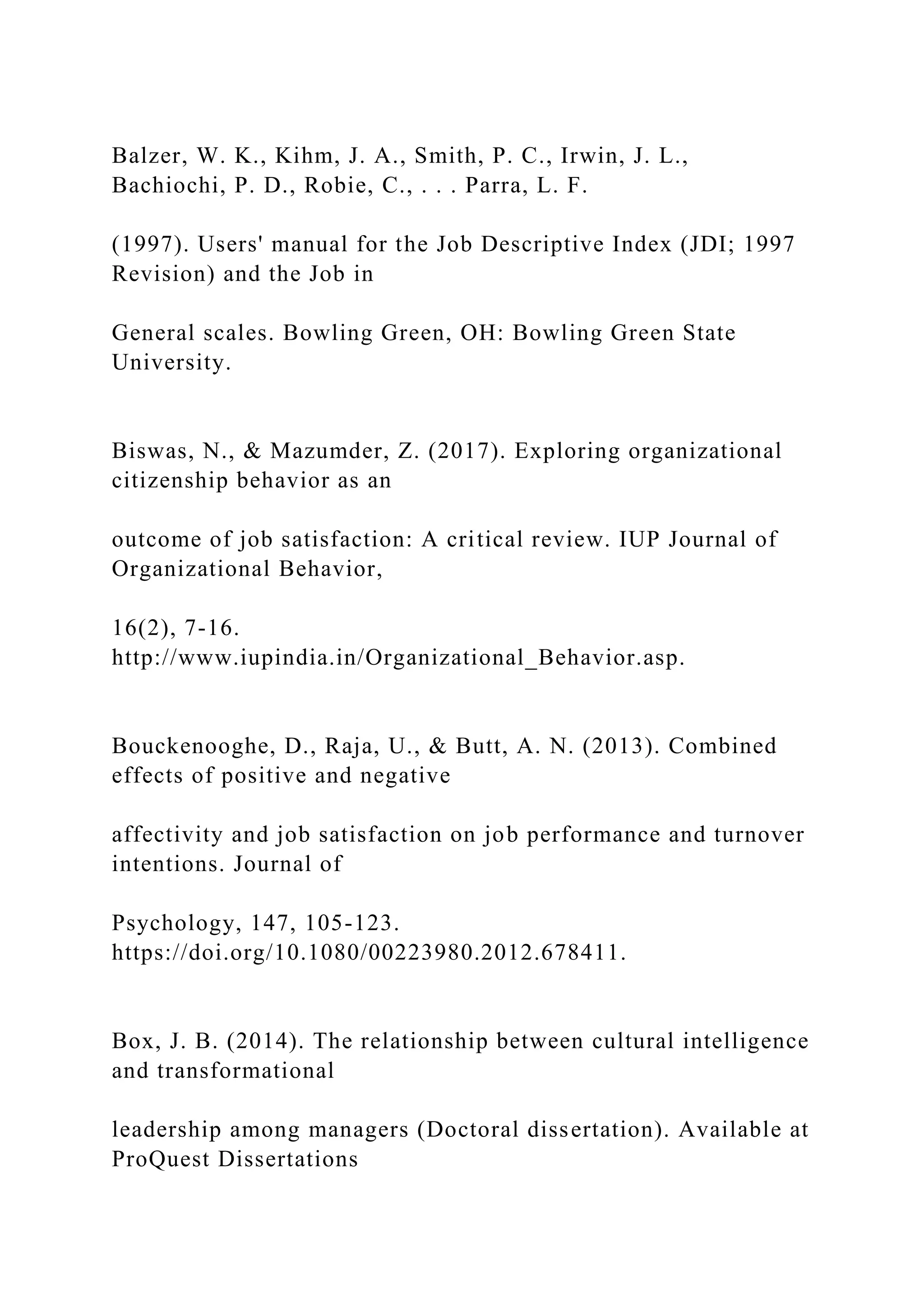 Balzer, W. K., Kihm, J. A., Smith, P. C., Irwin, J. L.,
Bachiochi, P. D., Robie, C., . . . Parra, L. F.
(1997). Users' manual for the Job Descriptive Index (JDI; 1997
Revision) and the Job in
General scales. Bowling Green, OH: Bowling Green State
University.
Biswas, N., & Mazumder, Z. (2017). Exploring organizational
citizenship behavior as an
outcome of job satisfaction: A critical review. IUP Journal of
Organizational Behavior,
16(2), 7-16.
http://www.iupindia.in/Organizational_Behavior.asp.
Bouckenooghe, D., Raja, U., & Butt, A. N. (2013). Combined
effects of positive and negative
affectivity and job satisfaction on job performance and turnover
intentions. Journal of
Psychology, 147, 105-123.
https://doi.org/10.1080/00223980.2012.678411.
Box, J. B. (2014). The relationship between cultural intelligence
and transformational
leadership among managers (Doctoral dissertation). Available at
ProQuest Dissertations
 