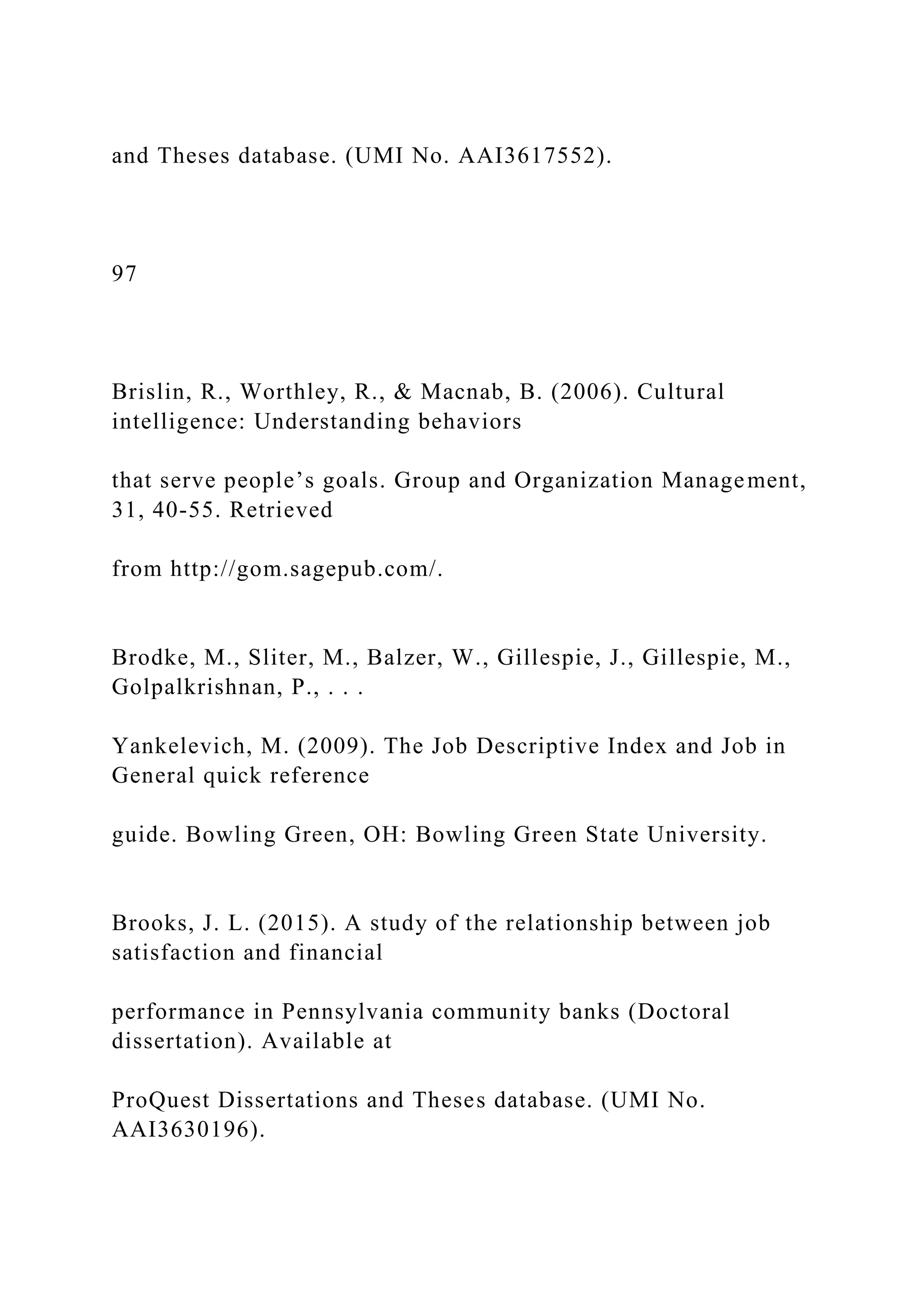 and Theses database. (UMI No. AAI3617552).
97
Brislin, R., Worthley, R., & Macnab, B. (2006). Cultural
intelligence: Understanding behaviors
that serve people’s goals. Group and Organization Management,
31, 40-55. Retrieved
from http://gom.sagepub.com/.
Brodke, M., Sliter, M., Balzer, W., Gillespie, J., Gillespie, M.,
Golpalkrishnan, P., . . .
Yankelevich, M. (2009). The Job Descriptive Index and Job in
General quick reference
guide. Bowling Green, OH: Bowling Green State University.
Brooks, J. L. (2015). A study of the relationship between job
satisfaction and financial
performance in Pennsylvania community banks (Doctoral
dissertation). Available at
ProQuest Dissertations and Theses database. (UMI No.
AAI3630196).
 