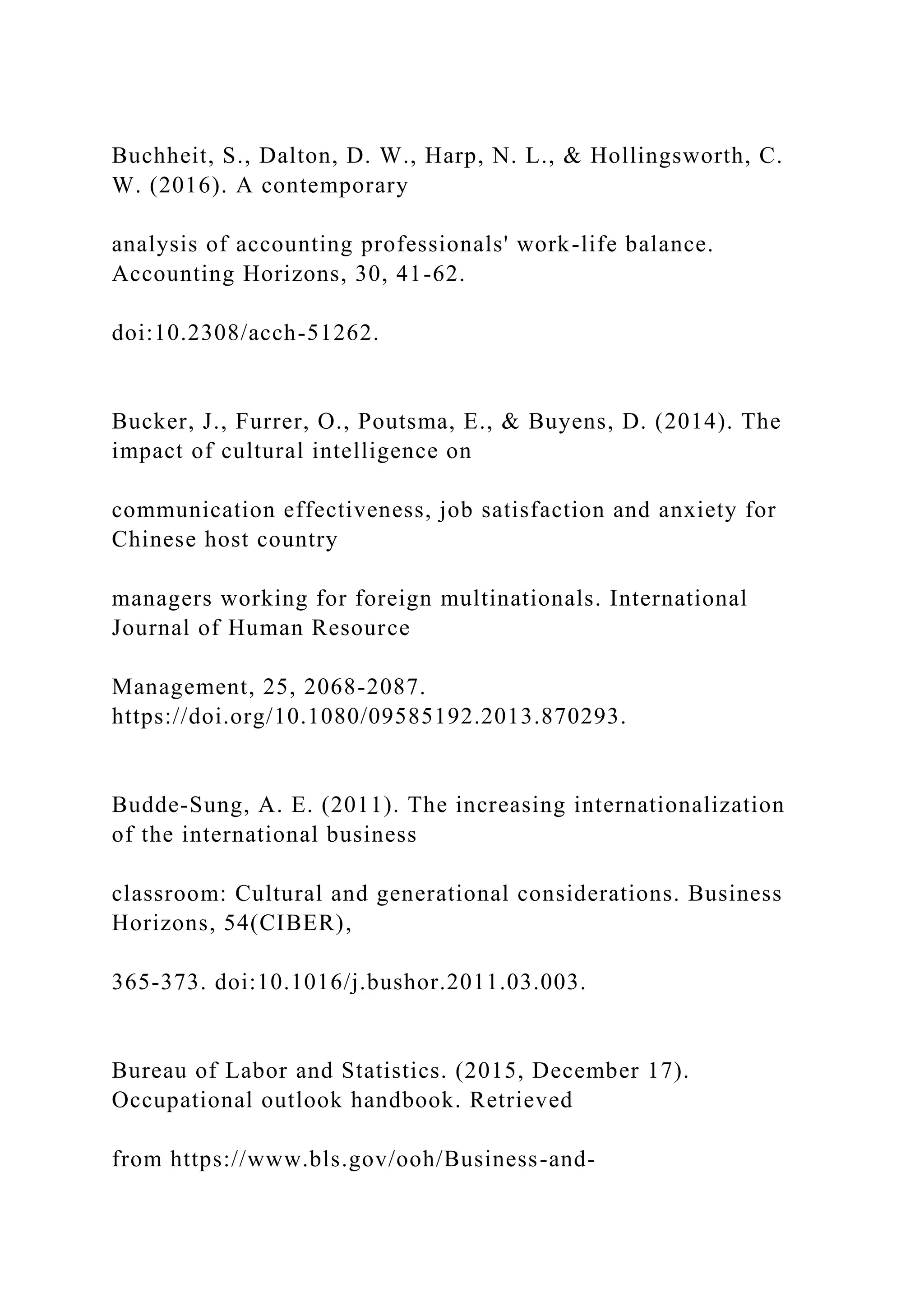 Buchheit, S., Dalton, D. W., Harp, N. L., & Hollingsworth, C.
W. (2016). A contemporary
analysis of accounting professionals' work-life balance.
Accounting Horizons, 30, 41-62.
doi:10.2308/acch-51262.
Bucker, J., Furrer, O., Poutsma, E., & Buyens, D. (2014). The
impact of cultural intelligence on
communication effectiveness, job satisfaction and anxiety for
Chinese host country
managers working for foreign multinationals. International
Journal of Human Resource
Management, 25, 2068-2087.
https://doi.org/10.1080/09585192.2013.870293.
Budde-Sung, A. E. (2011). The increasing internationalization
of the international business
classroom: Cultural and generational considerations. Business
Horizons, 54(CIBER),
365-373. doi:10.1016/j.bushor.2011.03.003.
Bureau of Labor and Statistics. (2015, December 17).
Occupational outlook handbook. Retrieved
from https://www.bls.gov/ooh/Business-and-
 