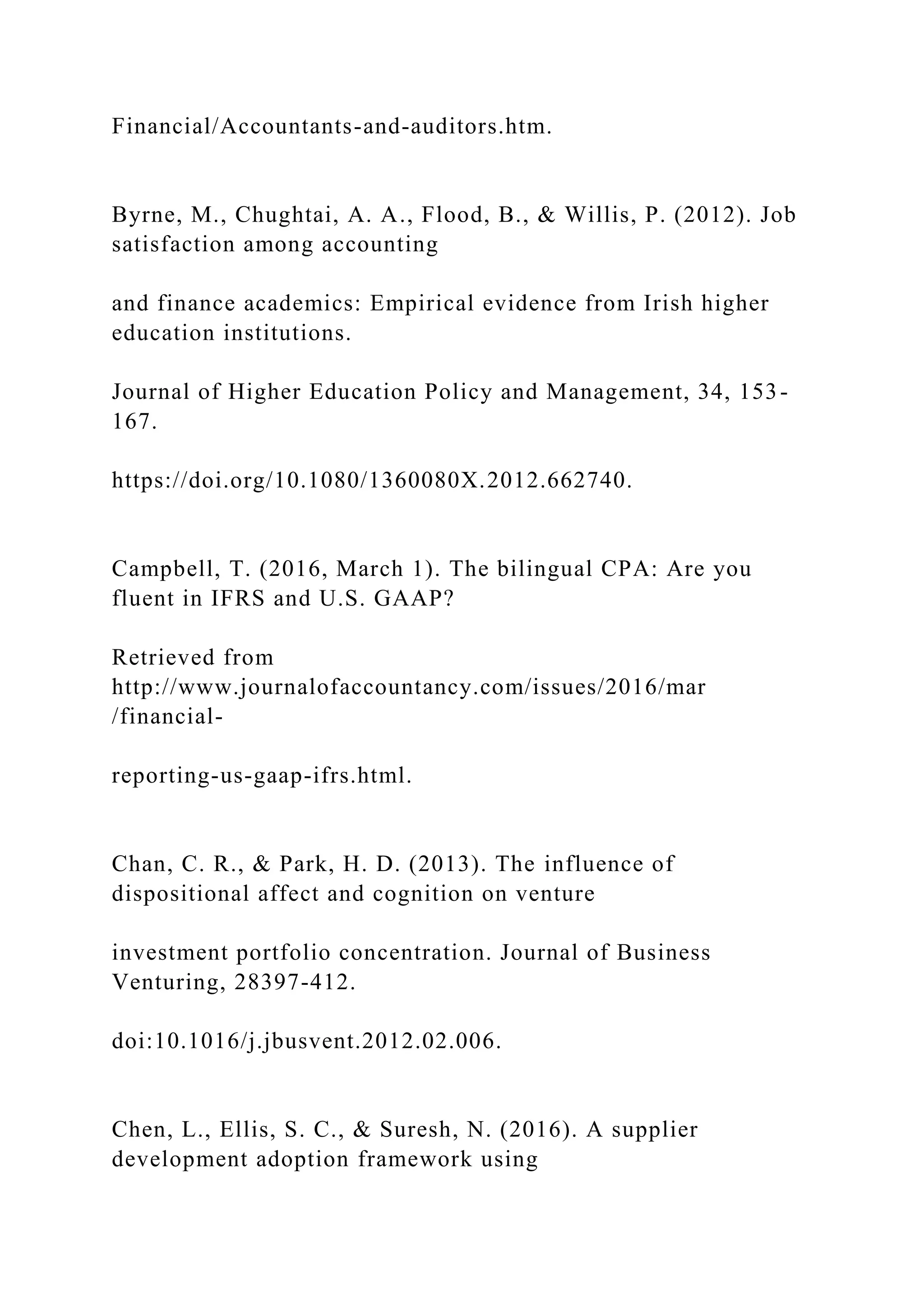 Financial/Accountants-and-auditors.htm.
Byrne, M., Chughtai, A. A., Flood, B., & Willis, P. (2012). Job
satisfaction among accounting
and finance academics: Empirical evidence from Irish higher
education institutions.
Journal of Higher Education Policy and Management, 34, 153-
167.
https://doi.org/10.1080/1360080X.2012.662740.
Campbell, T. (2016, March 1). The bilingual CPA: Are you
fluent in IFRS and U.S. GAAP?
Retrieved from
http://www.journalofaccountancy.com/issues/2016/mar
/financial-
reporting-us-gaap-ifrs.html.
Chan, C. R., & Park, H. D. (2013). The influence of
dispositional affect and cognition on venture
investment portfolio concentration. Journal of Business
Venturing, 28397-412.
doi:10.1016/j.jbusvent.2012.02.006.
Chen, L., Ellis, S. C., & Suresh, N. (2016). A supplier
development adoption framework using
 