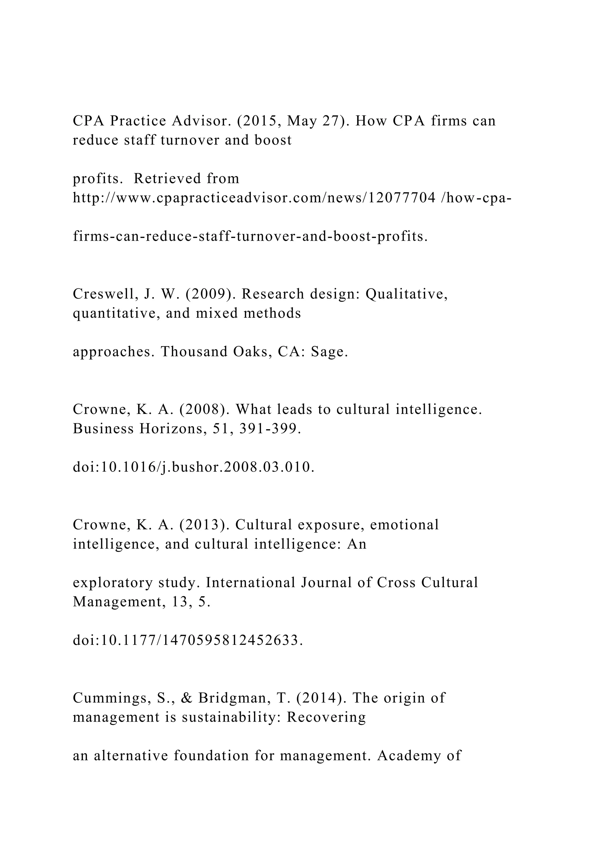 CPA Practice Advisor. (2015, May 27). How CPA firms can
reduce staff turnover and boost
profits. Retrieved from
http://www.cpapracticeadvisor.com/news/12077704 /how-cpa-
firms-can-reduce-staff-turnover-and-boost-profits.
Creswell, J. W. (2009). Research design: Qualitative,
quantitative, and mixed methods
approaches. Thousand Oaks, CA: Sage.
Crowne, K. A. (2008). What leads to cultural intelligence.
Business Horizons, 51, 391-399.
doi:10.1016/j.bushor.2008.03.010.
Crowne, K. A. (2013). Cultural exposure, emotional
intelligence, and cultural intelligence: An
exploratory study. International Journal of Cross Cultural
Management, 13, 5.
doi:10.1177/1470595812452633.
Cummings, S., & Bridgman, T. (2014). The origin of
management is sustainability: Recovering
an alternative foundation for management. Academy of
 