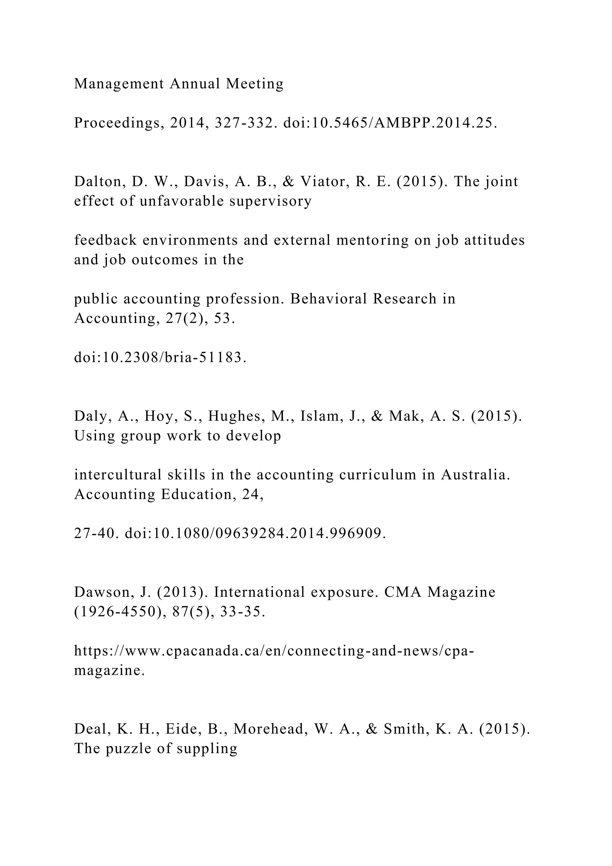 Management Annual Meeting
Proceedings, 2014, 327-332. doi:10.5465/AMBPP.2014.25.
Dalton, D. W., Davis, A. B., & Viator, R. E. (2015). The joint
effect of unfavorable supervisory
feedback environments and external mentoring on job attitudes
and job outcomes in the
public accounting profession. Behavioral Research in
Accounting, 27(2), 53.
doi:10.2308/bria-51183.
Daly, A., Hoy, S., Hughes, M., Islam, J., & Mak, A. S. (2015).
Using group work to develop
intercultural skills in the accounting curriculum in Australia.
Accounting Education, 24,
27-40. doi:10.1080/09639284.2014.996909.
Dawson, J. (2013). International exposure. CMA Magazine
(1926-4550), 87(5), 33-35.
https://www.cpacanada.ca/en/connecting-and-news/cpa-
magazine.
Deal, K. H., Eide, B., Morehead, W. A., & Smith, K. A. (2015).
The puzzle of suppling
 