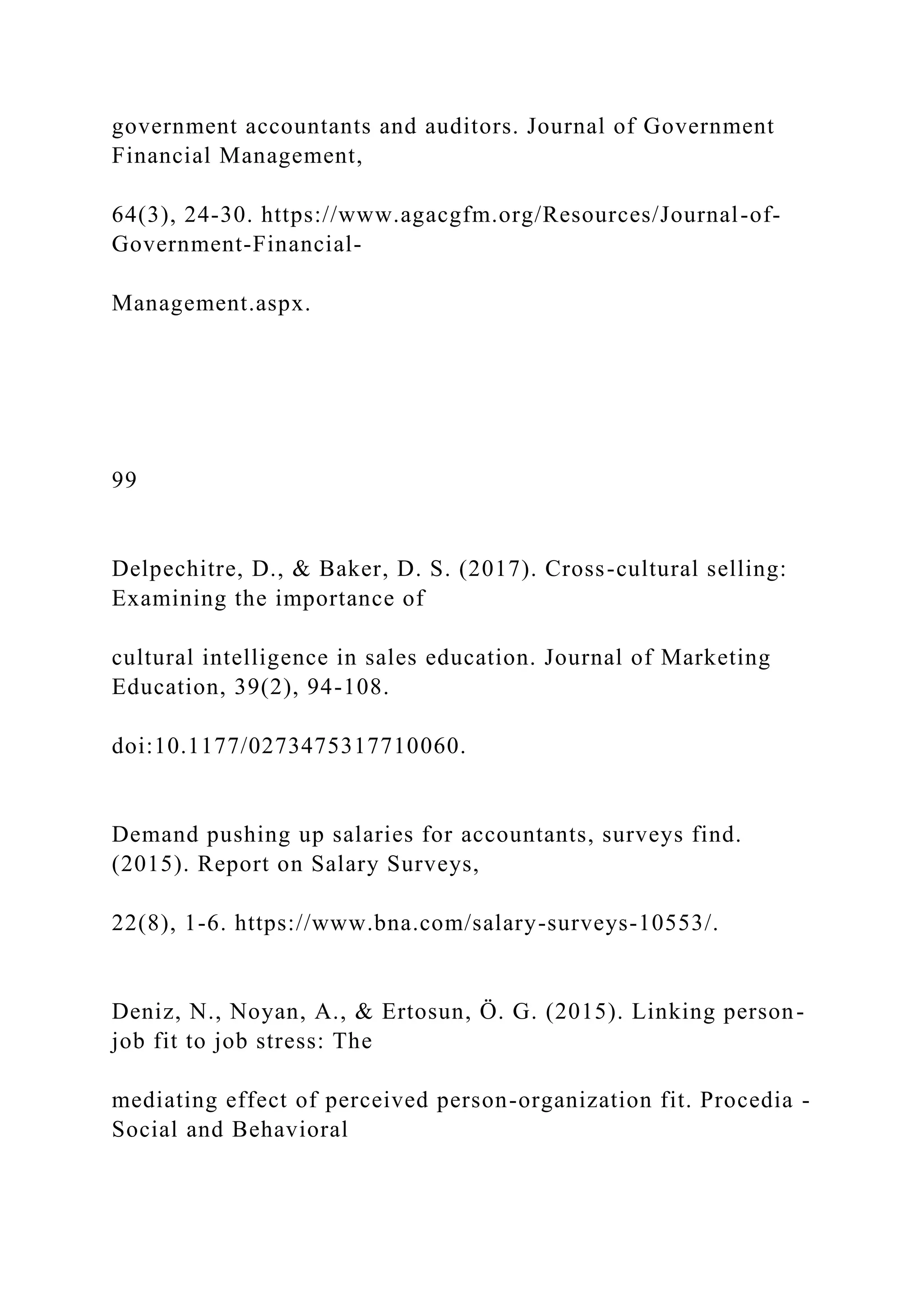 government accountants and auditors. Journal of Government
Financial Management,
64(3), 24-30. https://www.agacgfm.org/Resources/Journal-of-
Government-Financial-
Management.aspx.
99
Delpechitre, D., & Baker, D. S. (2017). Cross-cultural selling:
Examining the importance of
cultural intelligence in sales education. Journal of Marketing
Education, 39(2), 94-108.
doi:10.1177/0273475317710060.
Demand pushing up salaries for accountants, surveys find.
(2015). Report on Salary Surveys,
22(8), 1-6. https://www.bna.com/salary-surveys-10553/.
Deniz, N., Noyan, A., & Ertosun, Ö. G. (2015). Linking person-
job fit to job stress: The
mediating effect of perceived person-organization fit. Procedia -
Social and Behavioral
 