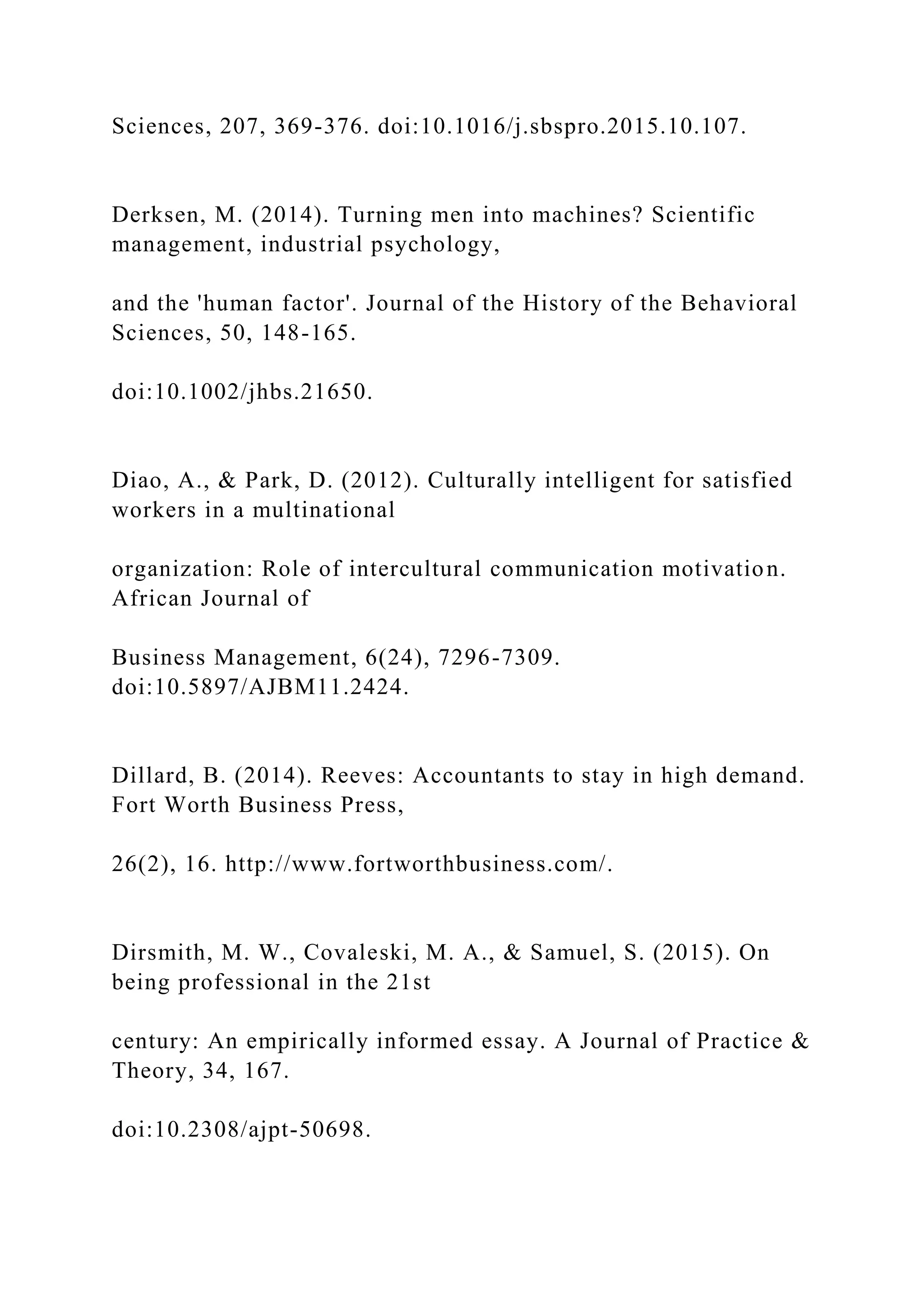 Sciences, 207, 369-376. doi:10.1016/j.sbspro.2015.10.107.
Derksen, M. (2014). Turning men into machines? Scientific
management, industrial psychology,
and the 'human factor'. Journal of the History of the Behavioral
Sciences, 50, 148-165.
doi:10.1002/jhbs.21650.
Diao, A., & Park, D. (2012). Culturally intelligent for satisfied
workers in a multinational
organization: Role of intercultural communication motivation.
African Journal of
Business Management, 6(24), 7296-7309.
doi:10.5897/AJBM11.2424.
Dillard, B. (2014). Reeves: Accountants to stay in high demand.
Fort Worth Business Press,
26(2), 16. http://www.fortworthbusiness.com/.
Dirsmith, M. W., Covaleski, M. A., & Samuel, S. (2015). On
being professional in the 21st
century: An empirically informed essay. A Journal of Practice &
Theory, 34, 167.
doi:10.2308/ajpt-50698.
 