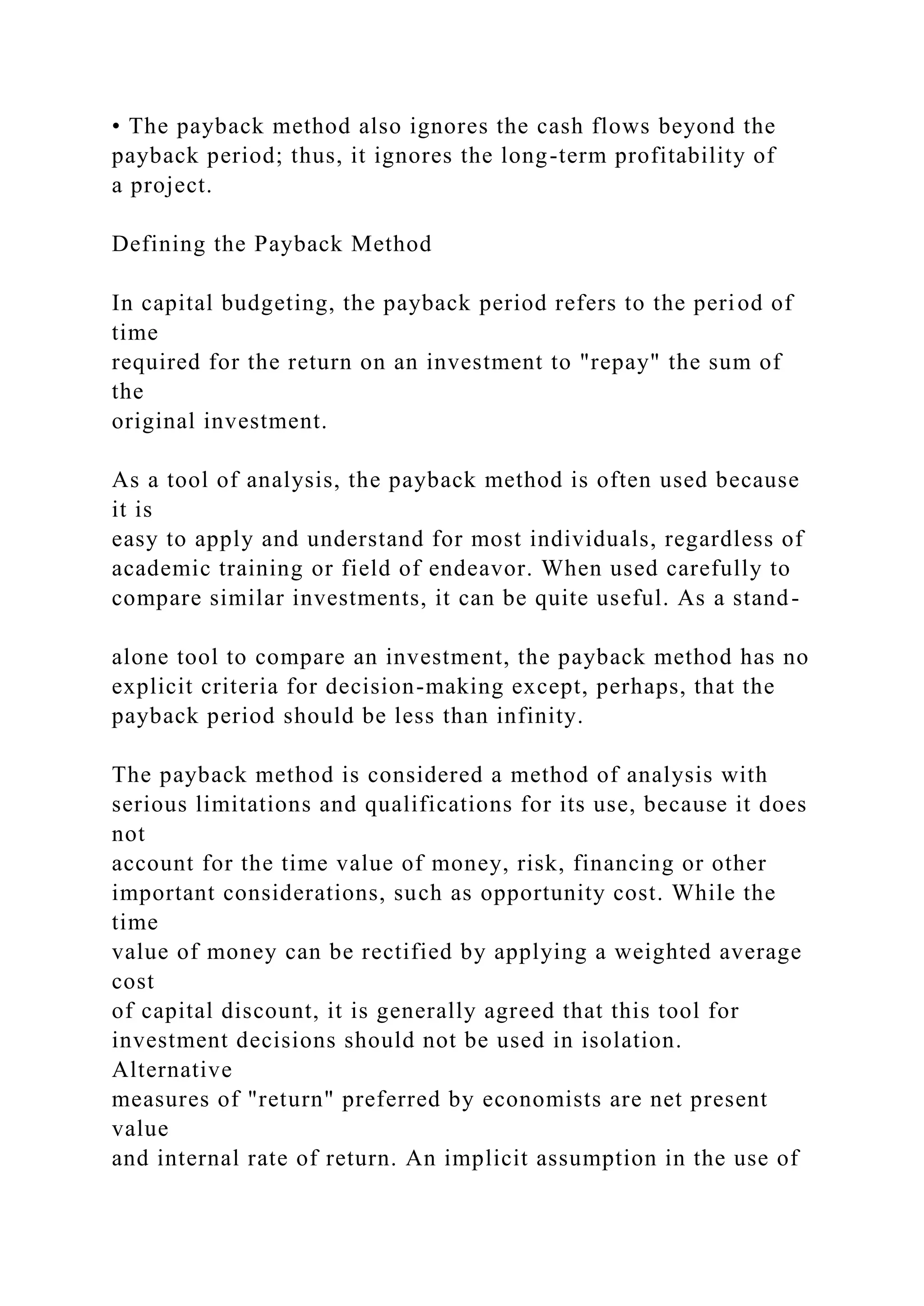 • The payback method also ignores the cash flows beyond the
payback period; thus, it ignores the long-term profitability of
a project.
Defining the Payback Method
In capital budgeting, the payback period refers to the period of
time
required for the return on an investment to "repay" the sum of
the
original investment.
As a tool of analysis, the payback method is often used because
it is
easy to apply and understand for most individuals, regardless of
academic training or field of endeavor. When used carefully to
compare similar investments, it can be quite useful. As a stand-
alone tool to compare an investment, the payback method has no
explicit criteria for decision-making except, perhaps, that the
payback period should be less than infinity.
The payback method is considered a method of analysis with
serious limitations and qualifications for its use, because it does
not
account for the time value of money, risk, financing or other
important considerations, such as opportunity cost. While the
time
value of money can be rectified by applying a weighted average
cost
of capital discount, it is generally agreed that this tool for
investment decisions should not be used in isolation.
Alternative
measures of "return" preferred by economists are net present
value
and internal rate of return. An implicit assumption in the use of
 