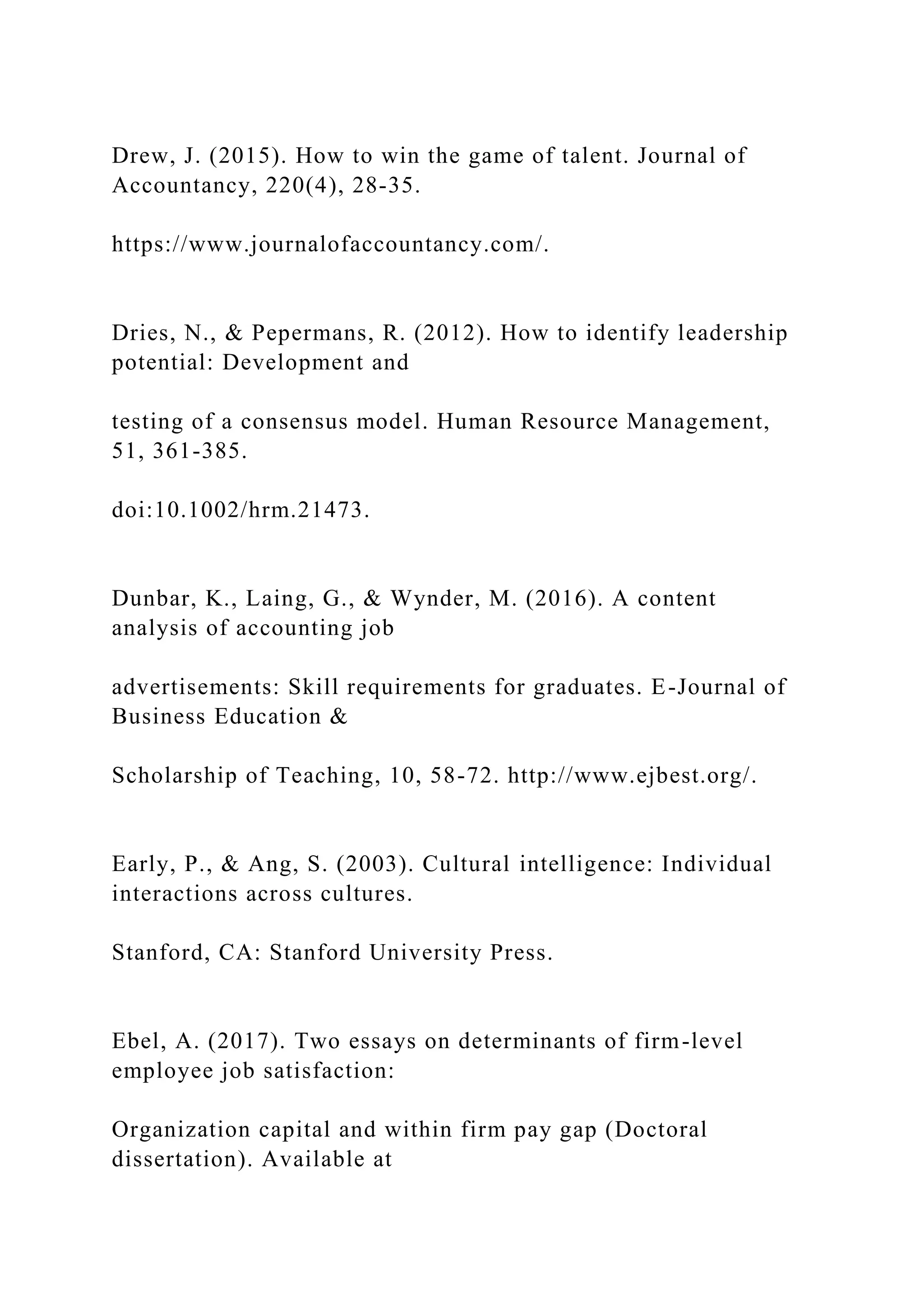 Drew, J. (2015). How to win the game of talent. Journal of
Accountancy, 220(4), 28-35.
https://www.journalofaccountancy.com/.
Dries, N., & Pepermans, R. (2012). How to identify leadership
potential: Development and
testing of a consensus model. Human Resource Management,
51, 361-385.
doi:10.1002/hrm.21473.
Dunbar, K., Laing, G., & Wynder, M. (2016). A content
analysis of accounting job
advertisements: Skill requirements for graduates. E-Journal of
Business Education &
Scholarship of Teaching, 10, 58-72. http://www.ejbest.org/.
Early, P., & Ang, S. (2003). Cultural intelligence: Individual
interactions across cultures.
Stanford, CA: Stanford University Press.
Ebel, A. (2017). Two essays on determinants of firm-level
employee job satisfaction:
Organization capital and within firm pay gap (Doctoral
dissertation). Available at
 