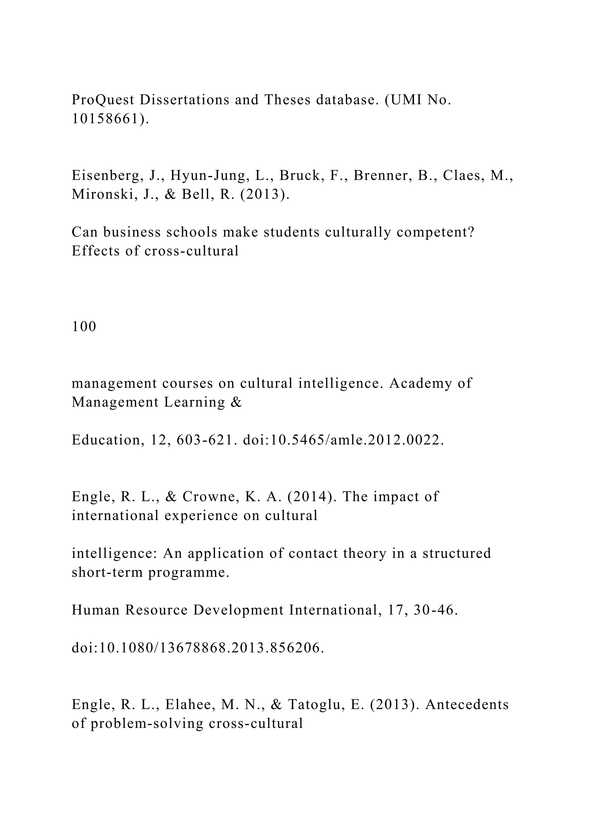 ProQuest Dissertations and Theses database. (UMI No.
10158661).
Eisenberg, J., Hyun-Jung, L., Bruck, F., Brenner, B., Claes, M.,
Mironski, J., & Bell, R. (2013).
Can business schools make students culturally competent?
Effects of cross-cultural
100
management courses on cultural intelligence. Academy of
Management Learning &
Education, 12, 603-621. doi:10.5465/amle.2012.0022.
Engle, R. L., & Crowne, K. A. (2014). The impact of
international experience on cultural
intelligence: An application of contact theory in a structured
short-term programme.
Human Resource Development International, 17, 30-46.
doi:10.1080/13678868.2013.856206.
Engle, R. L., Elahee, M. N., & Tatoglu, E. (2013). Antecedents
of problem-solving cross-cultural
 
