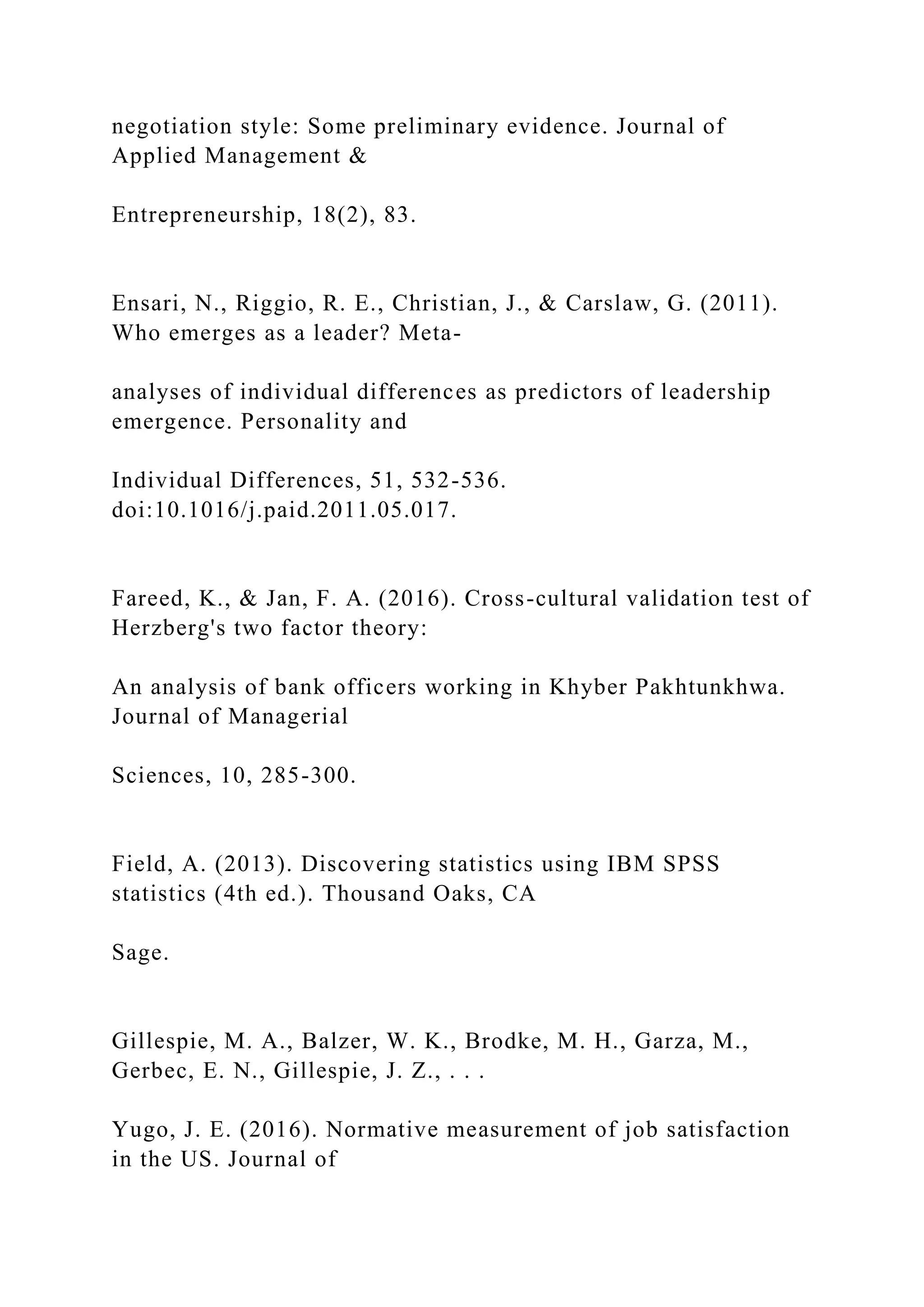 negotiation style: Some preliminary evidence. Journal of
Applied Management &
Entrepreneurship, 18(2), 83.
Ensari, N., Riggio, R. E., Christian, J., & Carslaw, G. (2011).
Who emerges as a leader? Meta-
analyses of individual differences as predictors of leadership
emergence. Personality and
Individual Differences, 51, 532-536.
doi:10.1016/j.paid.2011.05.017.
Fareed, K., & Jan, F. A. (2016). Cross-cultural validation test of
Herzberg's two factor theory:
An analysis of bank officers working in Khyber Pakhtunkhwa.
Journal of Managerial
Sciences, 10, 285-300.
Field, A. (2013). Discovering statistics using IBM SPSS
statistics (4th ed.). Thousand Oaks, CA
Sage.
Gillespie, M. A., Balzer, W. K., Brodke, M. H., Garza, M.,
Gerbec, E. N., Gillespie, J. Z., . . .
Yugo, J. E. (2016). Normative measurement of job satisfaction
in the US. Journal of
 