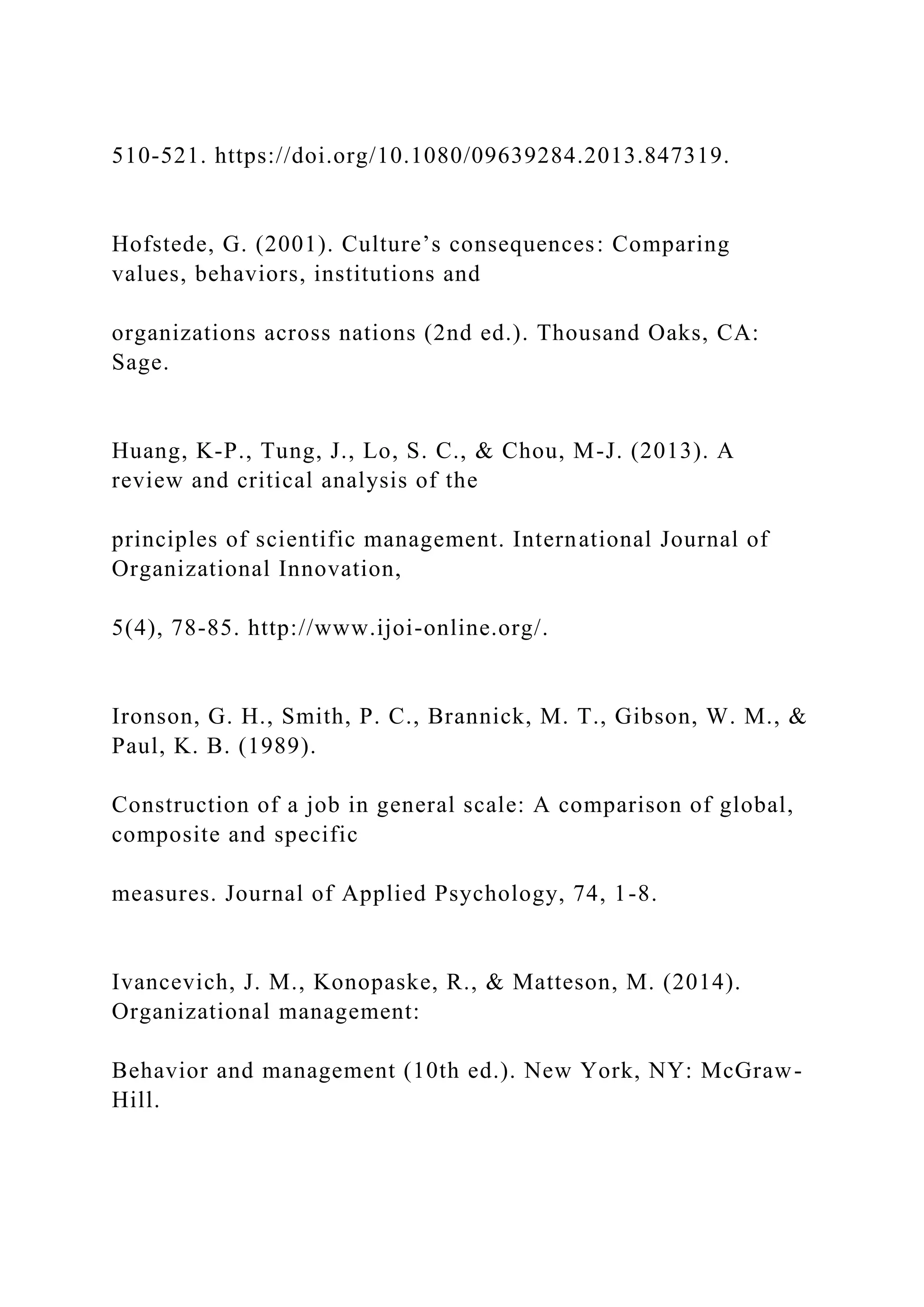 510-521. https://doi.org/10.1080/09639284.2013.847319.
Hofstede, G. (2001). Culture’s consequences: Comparing
values, behaviors, institutions and
organizations across nations (2nd ed.). Thousand Oaks, CA:
Sage.
Huang, K-P., Tung, J., Lo, S. C., & Chou, M-J. (2013). A
review and critical analysis of the
principles of scientific management. International Journal of
Organizational Innovation,
5(4), 78-85. http://www.ijoi-online.org/.
Ironson, G. H., Smith, P. C., Brannick, M. T., Gibson, W. M., &
Paul, K. B. (1989).
Construction of a job in general scale: A comparison of global,
composite and specific
measures. Journal of Applied Psychology, 74, 1-8.
Ivancevich, J. M., Konopaske, R., & Matteson, M. (2014).
Organizational management:
Behavior and management (10th ed.). New York, NY: McGraw-
Hill.
 