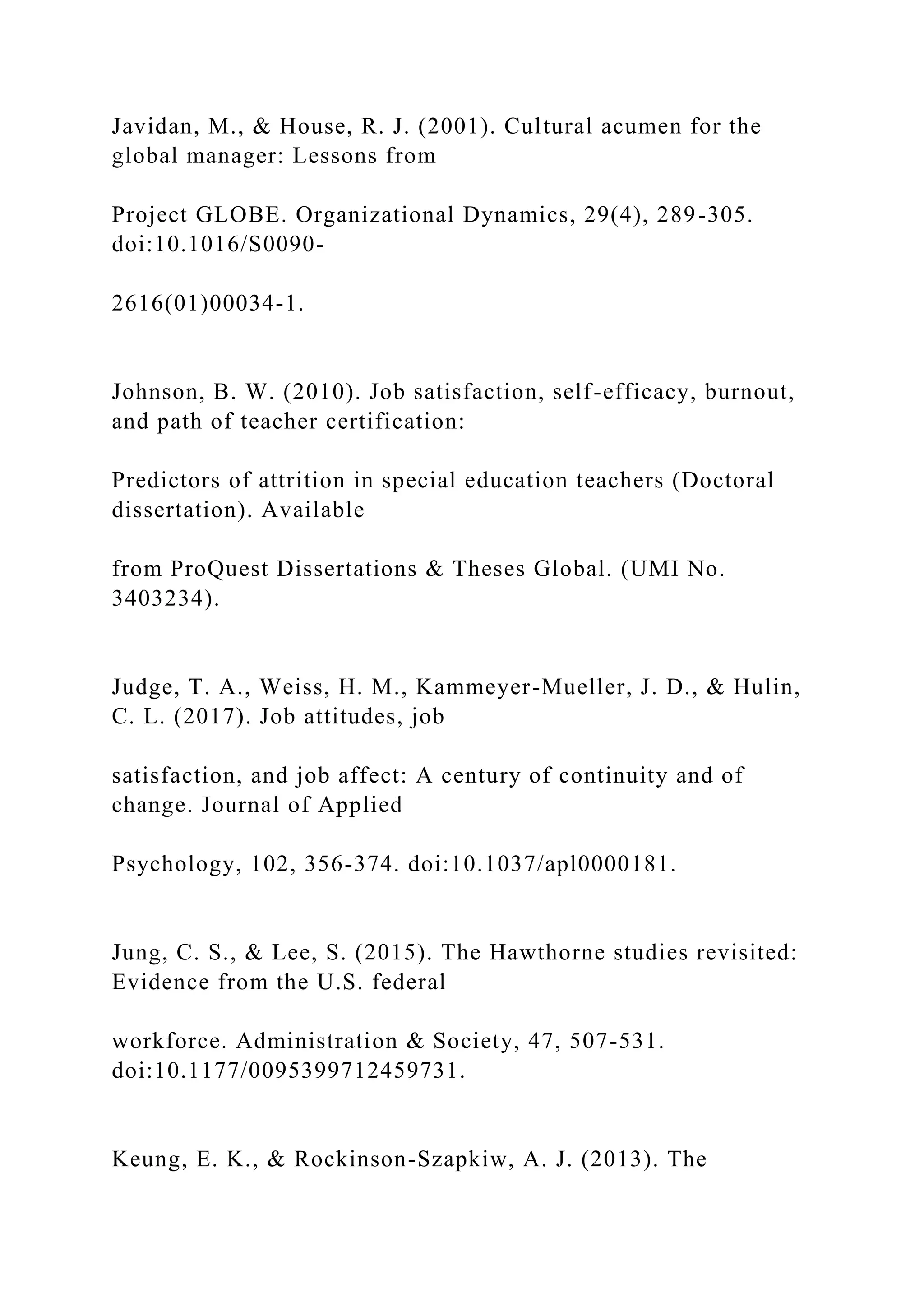 Javidan, M., & House, R. J. (2001). Cultural acumen for the
global manager: Lessons from
Project GLOBE. Organizational Dynamics, 29(4), 289-305.
doi:10.1016/S0090-
2616(01)00034-1.
Johnson, B. W. (2010). Job satisfaction, self-efficacy, burnout,
and path of teacher certification:
Predictors of attrition in special education teachers (Doctoral
dissertation). Available
from ProQuest Dissertations & Theses Global. (UMI No.
3403234).
Judge, T. A., Weiss, H. M., Kammeyer-Mueller, J. D., & Hulin,
C. L. (2017). Job attitudes, job
satisfaction, and job affect: A century of continuity and of
change. Journal of Applied
Psychology, 102, 356-374. doi:10.1037/apl0000181.
Jung, C. S., & Lee, S. (2015). The Hawthorne studies revisited:
Evidence from the U.S. federal
workforce. Administration & Society, 47, 507-531.
doi:10.1177/0095399712459731.
Keung, E. K., & Rockinson-Szapkiw, A. J. (2013). The
 