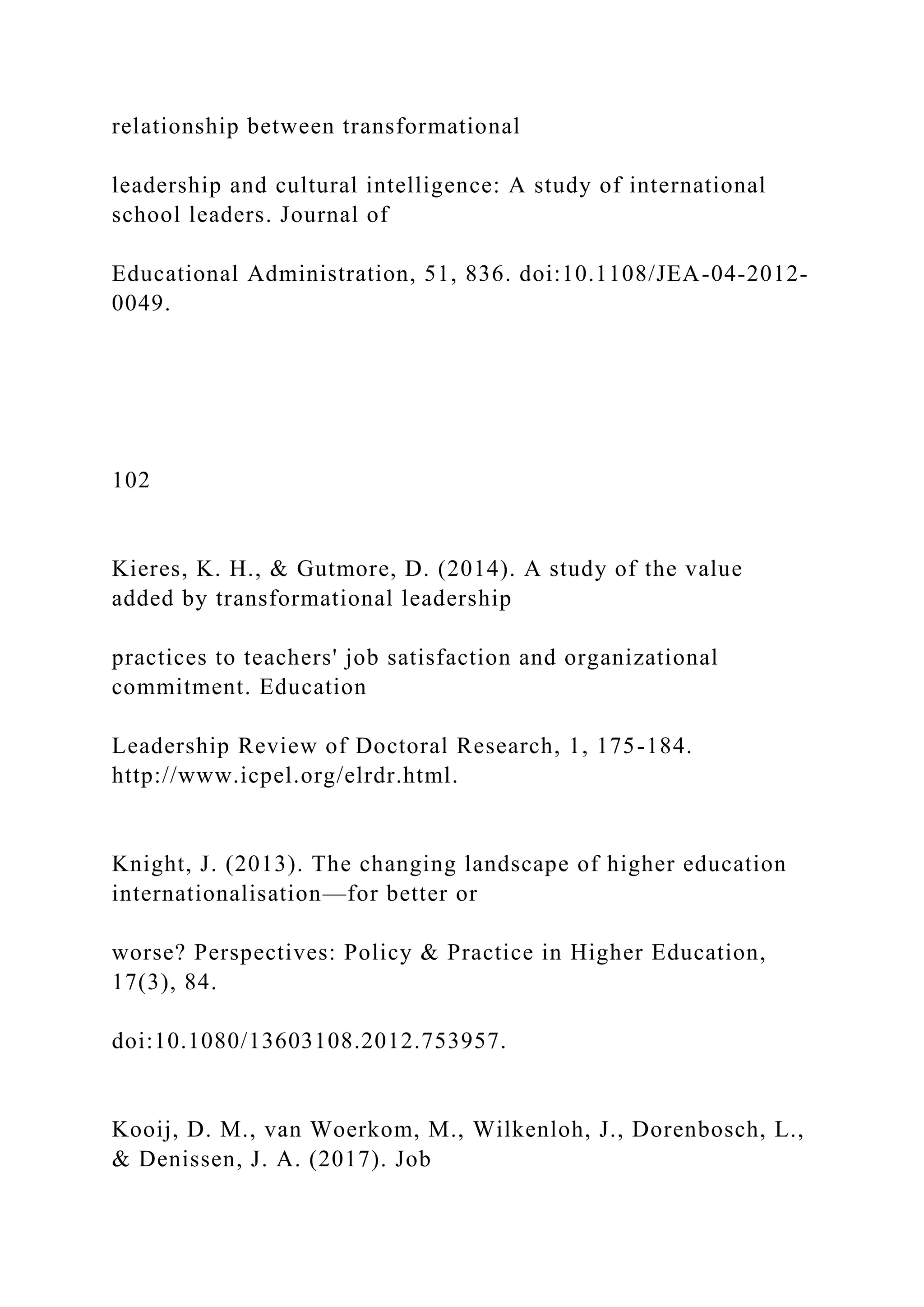 relationship between transformational
leadership and cultural intelligence: A study of international
school leaders. Journal of
Educational Administration, 51, 836. doi:10.1108/JEA-04-2012-
0049.
102
Kieres, K. H., & Gutmore, D. (2014). A study of the value
added by transformational leadership
practices to teachers' job satisfaction and organizational
commitment. Education
Leadership Review of Doctoral Research, 1, 175-184.
http://www.icpel.org/elrdr.html.
Knight, J. (2013). The changing landscape of higher education
internationalisation—for better or
worse? Perspectives: Policy & Practice in Higher Education,
17(3), 84.
doi:10.1080/13603108.2012.753957.
Kooij, D. M., van Woerkom, M., Wilkenloh, J., Dorenbosch, L.,
& Denissen, J. A. (2017). Job
 