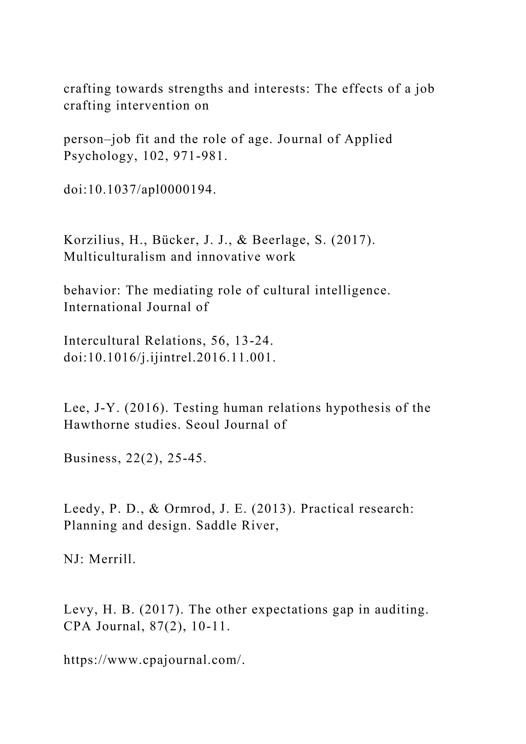 crafting towards strengths and interests: The effects of a job
crafting intervention on
person–job fit and the role of age. Journal of Applied
Psychology, 102, 971-981.
doi:10.1037/apl0000194.
Korzilius, H., Bücker, J. J., & Beerlage, S. (2017).
Multiculturalism and innovative work
behavior: The mediating role of cultural intelligence.
International Journal of
Intercultural Relations, 56, 13-24.
doi:10.1016/j.ijintrel.2016.11.001.
Lee, J-Y. (2016). Testing human relations hypothesis of the
Hawthorne studies. Seoul Journal of
Business, 22(2), 25-45.
Leedy, P. D., & Ormrod, J. E. (2013). Practical research:
Planning and design. Saddle River,
NJ: Merrill.
Levy, H. B. (2017). The other expectations gap in auditing.
CPA Journal, 87(2), 10-11.
https://www.cpajournal.com/.
 