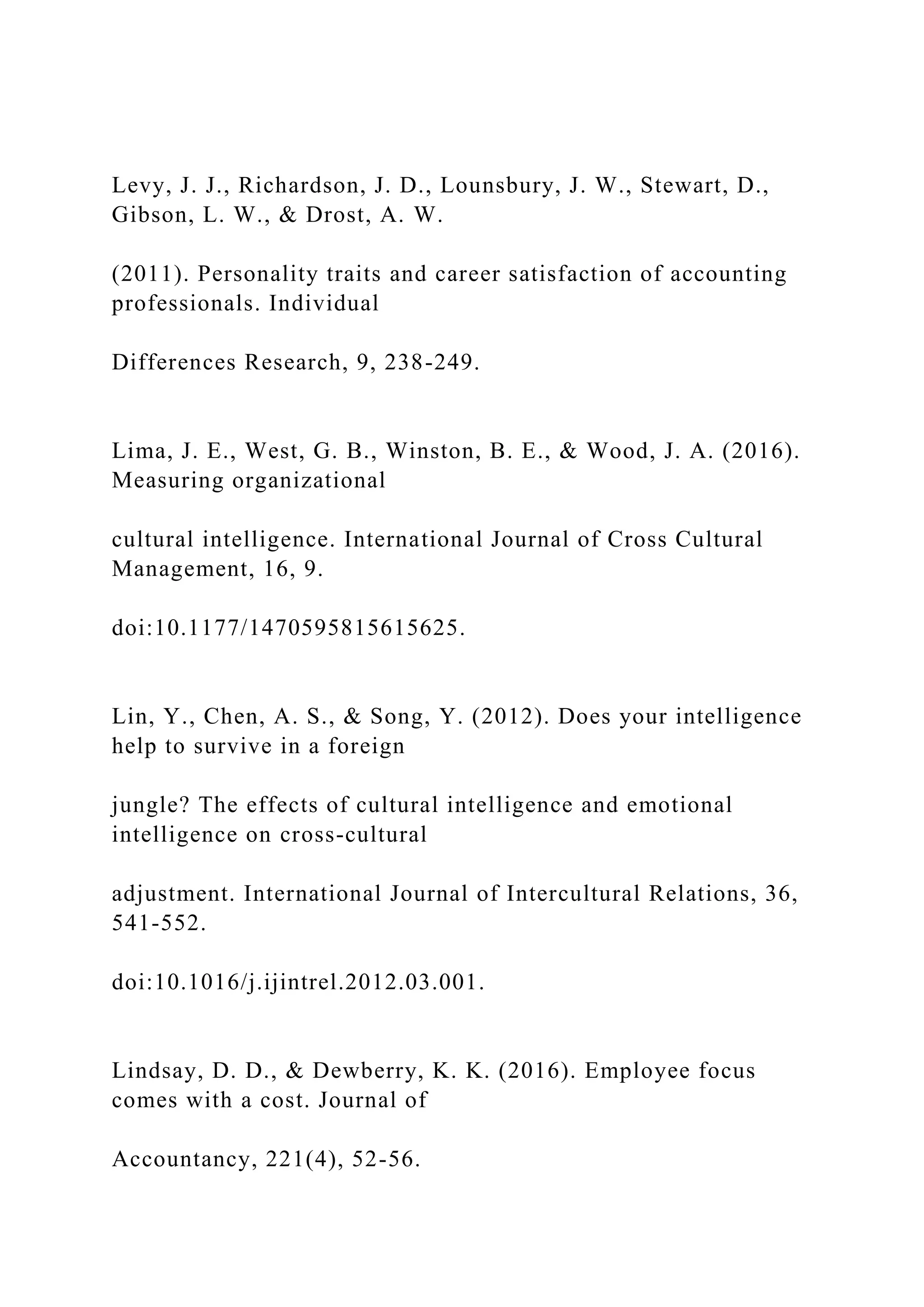 Levy, J. J., Richardson, J. D., Lounsbury, J. W., Stewart, D.,
Gibson, L. W., & Drost, A. W.
(2011). Personality traits and career satisfaction of accounting
professionals. Individual
Differences Research, 9, 238-249.
Lima, J. E., West, G. B., Winston, B. E., & Wood, J. A. (2016).
Measuring organizational
cultural intelligence. International Journal of Cross Cultural
Management, 16, 9.
doi:10.1177/1470595815615625.
Lin, Y., Chen, A. S., & Song, Y. (2012). Does your intelligence
help to survive in a foreign
jungle? The effects of cultural intelligence and emotional
intelligence on cross-cultural
adjustment. International Journal of Intercultural Relations, 36,
541-552.
doi:10.1016/j.ijintrel.2012.03.001.
Lindsay, D. D., & Dewberry, K. K. (2016). Employee focus
comes with a cost. Journal of
Accountancy, 221(4), 52-56.
 