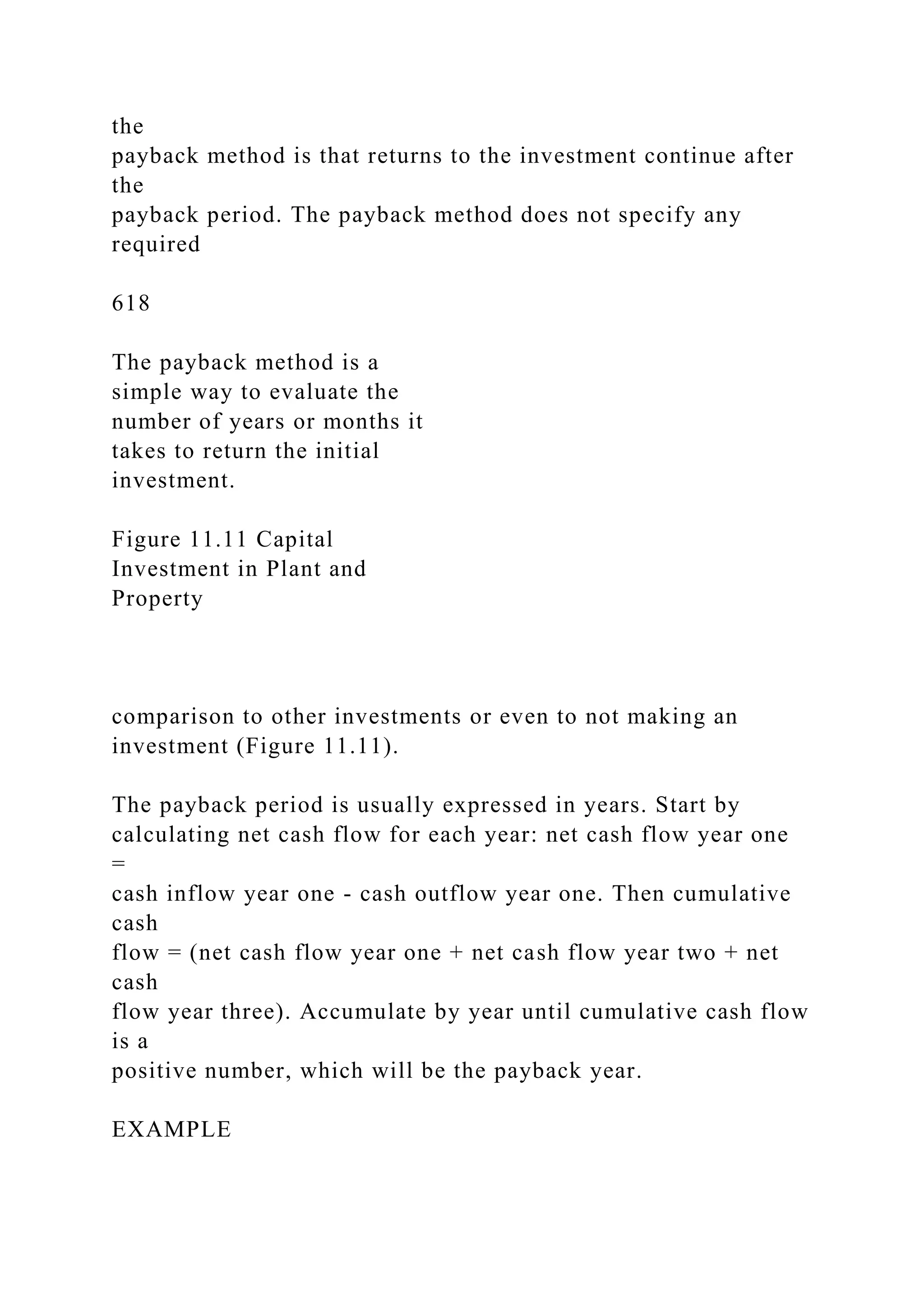 the
payback method is that returns to the investment continue after
the
payback period. The payback method does not specify any
required
618
The payback method is a
simple way to evaluate the
number of years or months it
takes to return the initial
investment.
Figure 11.11 Capital
Investment in Plant and
Property
comparison to other investments or even to not making an
investment (Figure 11.11).
The payback period is usually expressed in years. Start by
calculating net cash flow for each year: net cash flow year one
=
cash inflow year one - cash outflow year one. Then cumulative
cash
flow = (net cash flow year one + net cash flow year two + net
cash
flow year three). Accumulate by year until cumulative cash flow
is a
positive number, which will be the payback year.
EXAMPLE
 