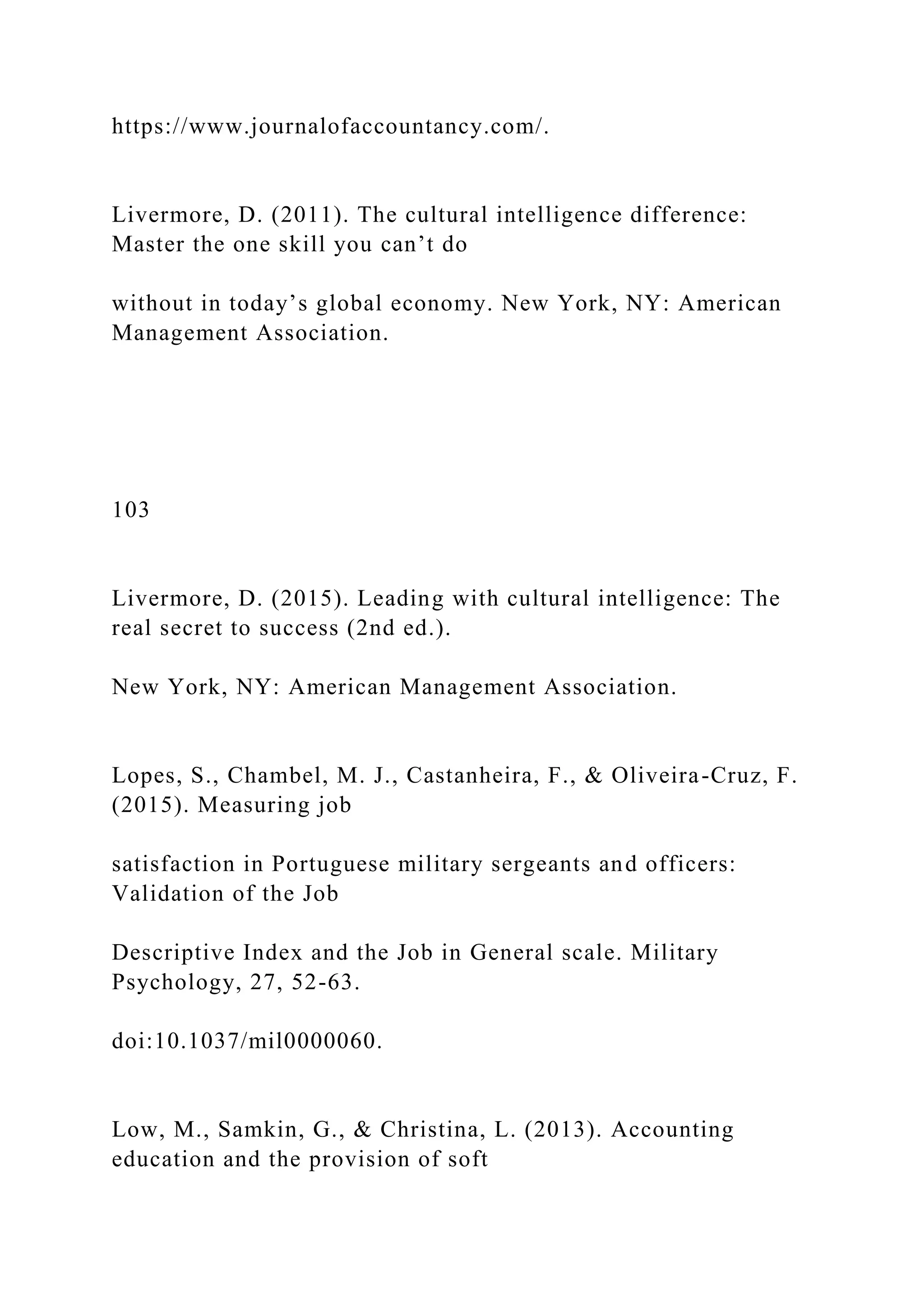 https://www.journalofaccountancy.com/.
Livermore, D. (2011). The cultural intelligence difference:
Master the one skill you can’t do
without in today’s global economy. New York, NY: American
Management Association.
103
Livermore, D. (2015). Leading with cultural intelligence: The
real secret to success (2nd ed.).
New York, NY: American Management Association.
Lopes, S., Chambel, M. J., Castanheira, F., & Oliveira-Cruz, F.
(2015). Measuring job
satisfaction in Portuguese military sergeants and officers:
Validation of the Job
Descriptive Index and the Job in General scale. Military
Psychology, 27, 52-63.
doi:10.1037/mil0000060.
Low, M., Samkin, G., & Christina, L. (2013). Accounting
education and the provision of soft
 