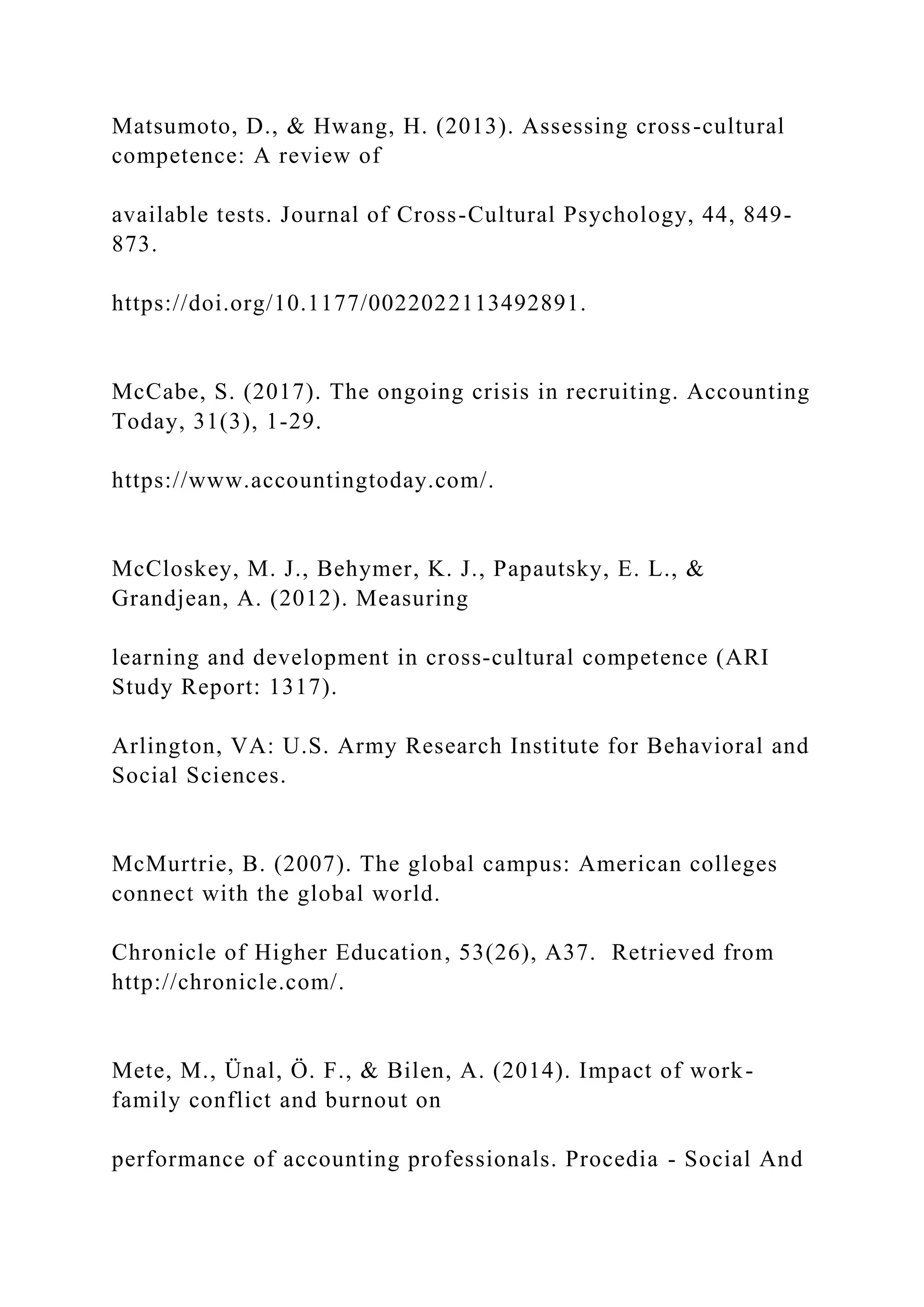 Matsumoto, D., & Hwang, H. (2013). Assessing cross-cultural
competence: A review of
available tests. Journal of Cross-Cultural Psychology, 44, 849-
873.
https://doi.org/10.1177/0022022113492891.
McCabe, S. (2017). The ongoing crisis in recruiting. Accounting
Today, 31(3), 1-29.
https://www.accountingtoday.com/.
McCloskey, M. J., Behymer, K. J., Papautsky, E. L., &
Grandjean, A. (2012). Measuring
learning and development in cross-cultural competence (ARI
Study Report: 1317).
Arlington, VA: U.S. Army Research Institute for Behavioral and
Social Sciences.
McMurtrie, B. (2007). The global campus: American colleges
connect with the global world.
Chronicle of Higher Education, 53(26), A37. Retrieved from
http://chronicle.com/.
Mete, M., Ünal, Ö. F., & Bilen, A. (2014). Impact of work-
family conflict and burnout on
performance of accounting professionals. Procedia - Social And
 