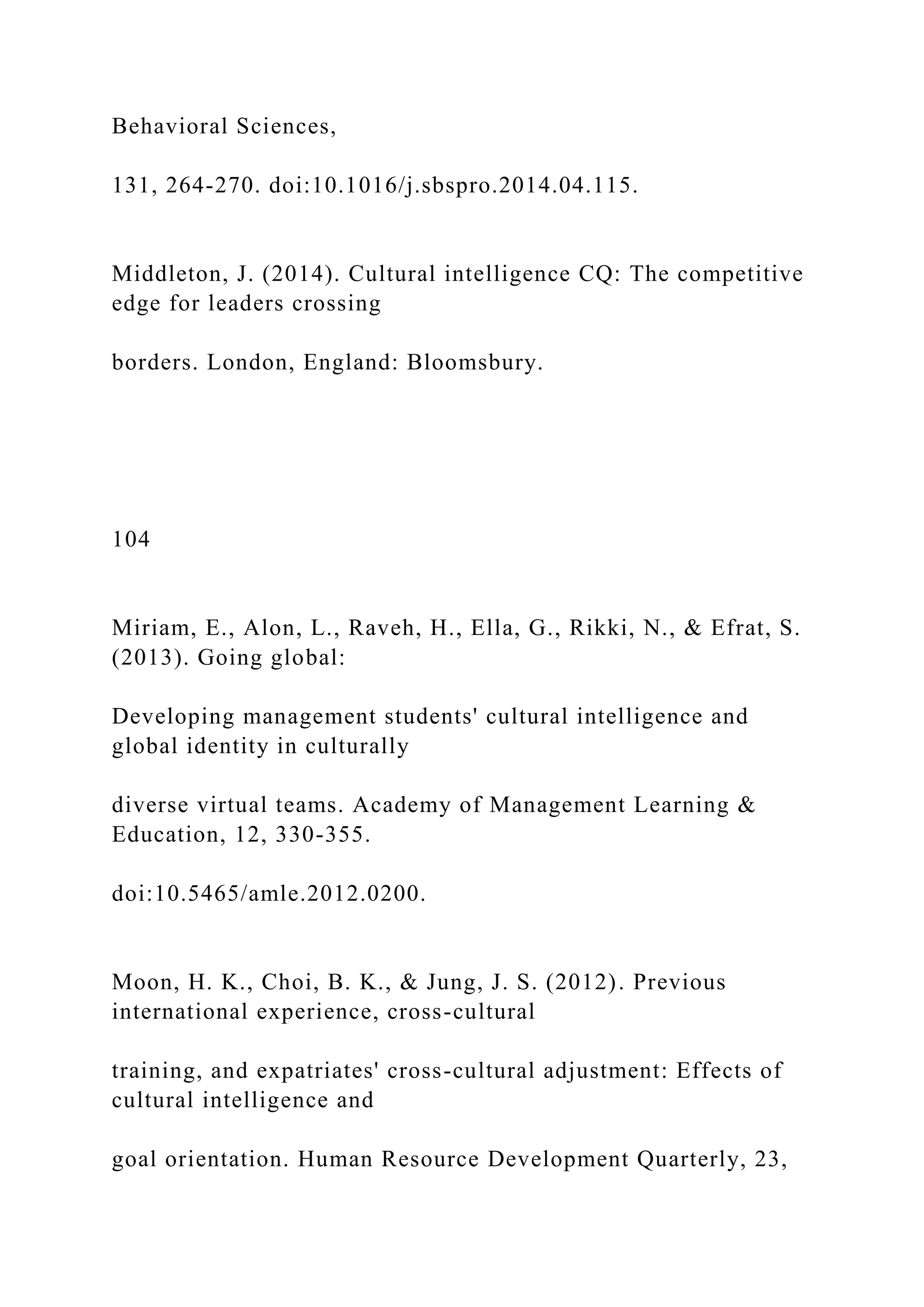 Behavioral Sciences,
131, 264-270. doi:10.1016/j.sbspro.2014.04.115.
Middleton, J. (2014). Cultural intelligence CQ: The competitive
edge for leaders crossing
borders. London, England: Bloomsbury.
104
Miriam, E., Alon, L., Raveh, H., Ella, G., Rikki, N., & Efrat, S.
(2013). Going global:
Developing management students' cultural intelligence and
global identity in culturally
diverse virtual teams. Academy of Management Learning &
Education, 12, 330-355.
doi:10.5465/amle.2012.0200.
Moon, H. K., Choi, B. K., & Jung, J. S. (2012). Previous
international experience, cross-cultural
training, and expatriates' cross-cultural adjustment: Effects of
cultural intelligence and
goal orientation. Human Resource Development Quarterly, 23,
 